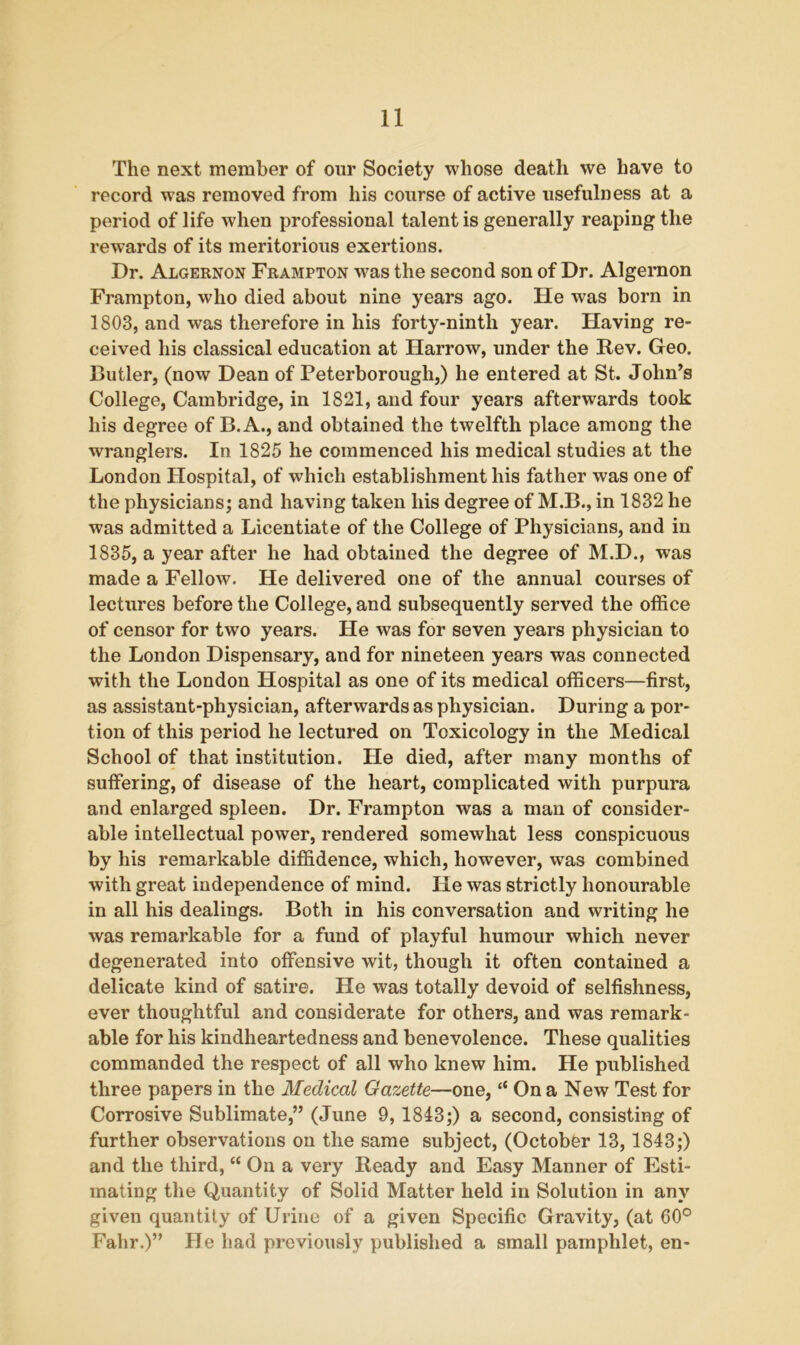 The next member of our Society whose death we have to record was removed from his course of active usefulness at a period of life when professional talent is generally reaping the rewards of its meritorious exertions. Dr. Algernon Frampton wras the second son of Dr. Algernon Frampton, who died about nine years ago. He was born in 1803, and was therefore in his forty-ninth year. Having re- ceived his classical education at Harrow, under the Rev. Geo. Cutler, (now Dean of Peterborough,) he entered at St. John’s College, Cambridge, in 1821, and four years afterwards took his degree of B. A., and obtained the twelfth place among the wranglers. In 1825 he commenced his medical studies at the London Hospital, of which establishment his father was one of the physicians; and having taken his degree of M.B., in 1832 he was admitted a Licentiate of the College of Physicians, and in 1835, a year after he had obtained the degree of M.D., was made a Fellow. He delivered one of the annual courses of lectures before the College, and subsequently served the office of censor for two years. He was for seven years physician to the London Dispensary, and for nineteen years was connected with the London Hospital as one of its medical officers—first, as assistant-physician, afterwards as physician. During a por- tion of this period he lectured on Toxicology in the Medical School of that institution. He died, after many months of suffering, of disease of the heart, complicated with purpura and enlarged spleen. Dr. Frampton was a man of consider- able intellectual power, rendered somewhat less conspicuous by his remarkable diffidence, which, however, was combined with great independence of mind. He was strictly honourable in all his dealings. Both in his conversation and writing he was remarkable for a fund of playful humour which never degenerated into offensive wit, though it often contained a delicate kind of satire. He was totally devoid of selfishness, ever thoughtful and considerate for others, and was remark- able for his kindheartedness and benevolence. These qualities commanded the respect of all who knew him. He published three papers in the Medical Gazette—one, “ On a New Test for Corrosive Sublimate,” (June 9, 1843;) a second, consisting of further observations on the same subject, (October 13, 1843;) and the third, “ On a very Ready and Easy Manner of Esti- mating the Quantity of Solid Matter held in Solution in any given quantity of Urine of a given Specific Gravity, (at 60° Fahr.)” He had previously published a small pamphlet, en-