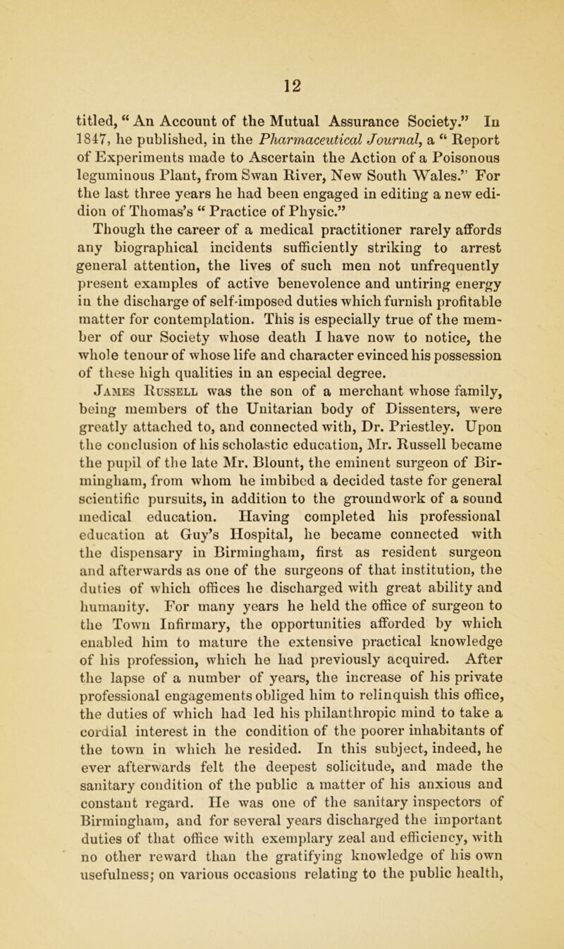 titled, “ An Account of the Mutual Assurance Society.” In 1847, he published, in the Pharmaceutical Journal, a “ Report of Experiments made to Ascertain the Action of a Poisonous leguminous Plant, from Swan River, New South Wales.” For the last three years he had been engaged in editing a new edi- dion of Thomas’s “ Practice of Physic.” Though the career of a medical practitioner rarely affords any biographical incidents sufficiently striking to arrest general attention, the lives of such men not unfrequently present examples of active benevolence and untiring energy in the discharge of self-imposed duties which furnish profitable matter for contemplation. This is especially true of the mem- ber of our Society whose death I have now to notice, the whole tenour of whose life and character evinced his possession of these high qualities in an especial degree. James Russell was the son of a merchant whose family, being members of the Unitarian body of Dissenters, were greatly attached to, and connected with, Dr. Priestley. Upon the conclusion of his scholastic education, Mr. Russell became the pupil of the late Mr. Blount, the eminent surgeon of Bir- mingham, from whom he imbibed a decided taste for general scientific pursuits, in addition to the groundwork of a sound medical education. Having completed his professional education at Guy’s Hospital, he became connected with the dispensary in Birmingham, first as resident surgeon and afterwards as one of the surgeons of that institution, the duties of which offices he discharged with great ability and humanity. For many years he held the office of surgeon to the Town Infirmary, the opportunities afforded by which enabled him to mature the extensive practical knowledge of his profession, which he had previously acquired. After the lapse of a number of years, the increase of his private professional engagements obliged him to relinquish this office, the duties of which had led his philanthropic mind to take a cordial interest in the condition of the poorer inhabitants of the town in which he resided. In this subject, indeed, he ever afterwards felt the deepest solicitude, and made the sanitary condition of the public a matter of his anxious and constant regard. He was one of the sanitary inspectors of Birmingham, and for several years discharged the important duties of that office with exemplary zeal and efficiency, with no other reward than the gratifying knowledge of his own usefulness; on various occasions relating to the public health,