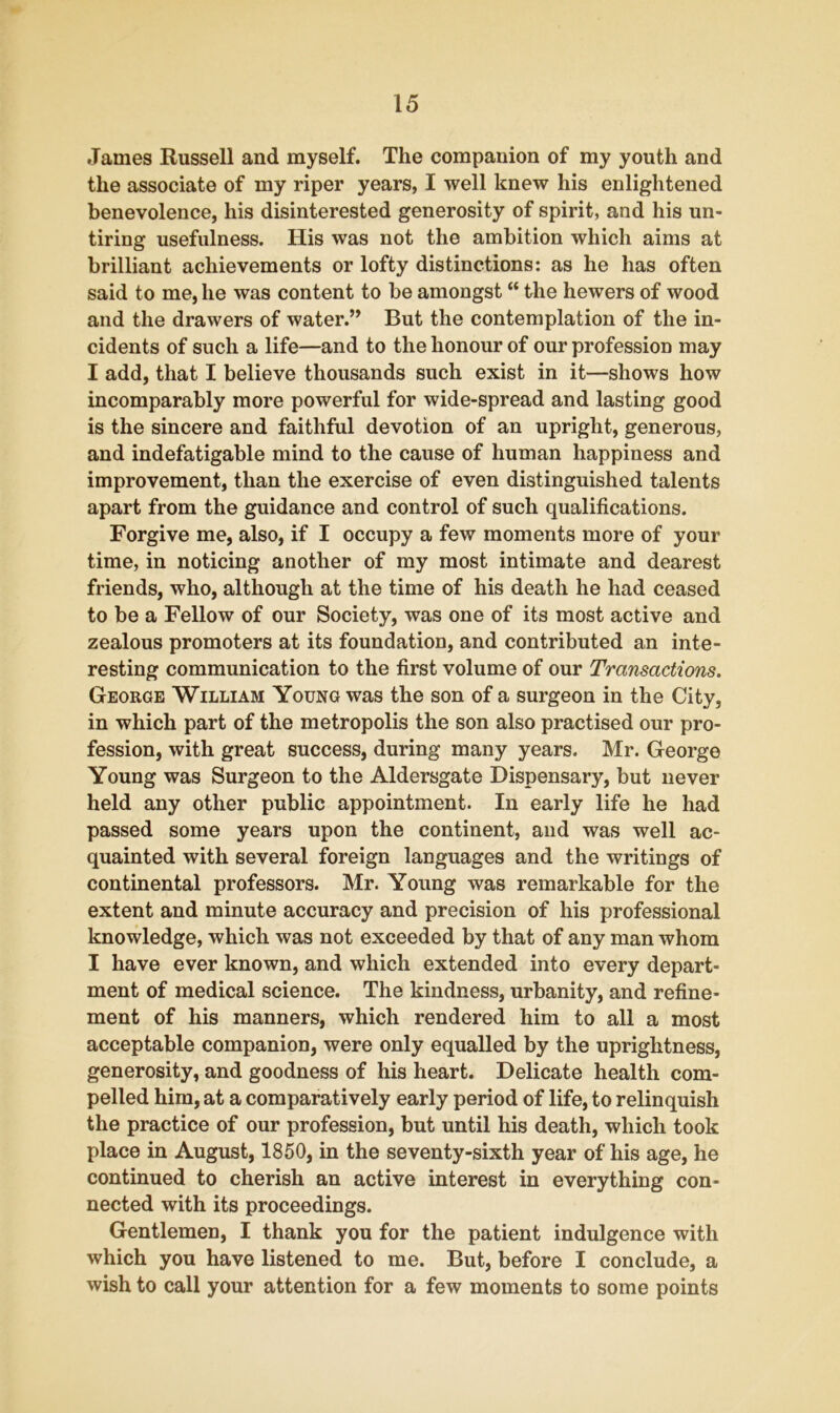 James Russell and myself. The companion of my youth and the associate of my riper years, I well knew his enlightened benevolence, his disinterested generosity of spirit, and his un- tiring usefulness. His was not the ambition which aims at brilliant achievements or lofty distinctions: as he has often said to me, he was content to be amongst “ the hewers of wood and the drawers of water.” But the contemplation of the in- cidents of such a life—and to the honour of our profession may I add, that I believe thousands such exist in it—shows how incomparably more powerful for wide-spread and lasting good is the sincere and faithful devotion of an upright, generous, and indefatigable mind to the cause of human happiness and improvement, than the exercise of even distinguished talents apart from the guidance and control of such qualifications. Forgive me, also, if I occupy a few moments more of your time, in noticing another of my most intimate and dearest friends, who, although at the time of his death he had ceased to be a Fellow of our Society, was one of its most active and zealous promoters at its foundation, and contributed an inte- resting communication to the first volume of our Transactions. George William Young was the son of a surgeon in the City, in which part of the metropolis the son also practised our pro- fession, with great success, during many years. Mr. George Young was Surgeon to the Aldersgate Dispensary, but never held any other public appointment. In early life he had passed some years upon the continent, and was well ac- quainted with several foreign languages and the writings of continental professors. Mr. Young was remarkable for the extent and minute accuracy and precision of his professional knowledge, which was not exceeded by that of any man whom I have ever known, and which extended into every depart- ment of medical science. The kindness, urbanity, and refine- ment of his manners, which rendered him to all a most acceptable companion, were only equalled by the uprightness, generosity, and goodness of his heart. Delicate health com- pelled him, at a comparatively early period of life, to relinquish the practice of our profession, but until his death, which took place in August, 1850, in the seventy-sixth year of his age, he continued to cherish an active interest in everything con- nected with its proceedings. Gentlemen, I thank you for the patient indulgence with which you have listened to me. But, before I conclude, a wish to call your attention for a few moments to some points