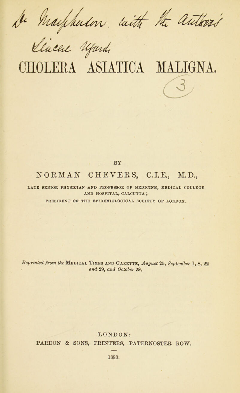 MALIGNA. CHOLERA ASIATICA BY NORMAN CHEYERS, C.I.E., M.D., LATE SENIOR PHYSICIAN AND PROFESSOR OF MEDICINE, MEDICAL COLLEGE AND HOSPITAL, CALCUTTA ; PRESIDENT OF THE EPIDEMIOLOGICAL SOCIETY OF LONDON. Reprinted from the Medical Times and Gazette, August 25, September 1, 8, 22 and 29, and October 29. LONDON: PARDON & SONS, PRINTERS, PATERNOSTER ROW. 1883.