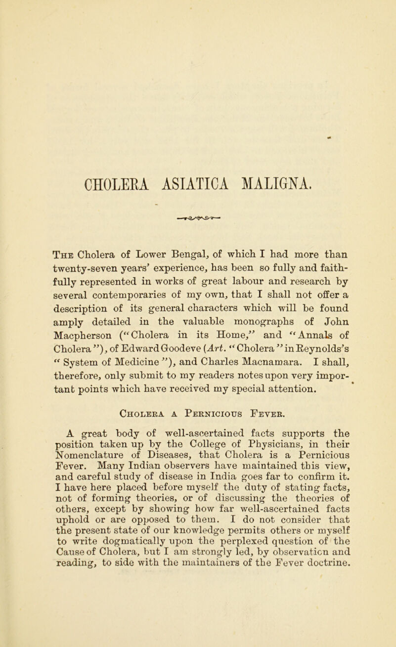 CHOLERA ASIATIC! MALIGNA. The Cholera of Lower Bengal, of which I had more than twenty-seven years’ experience, has been so fully and faith- fully represented in works of great labour and research by several contemporaries of my own, that I shall not offer a description of its general characters which will be found amply detailed in the valuable monographs of John Macpherson (“ Cholera in its Home,” and “ Annals of Cholera ”), of Edward Goodeve (Art. “ Cholera ” in Reynolds’s “ System of Medicine ”), and Charles Macnamara. I shall, therefore, only submit to my readers notes upon very impor- tant points which have received my special attention. Cholera a Pernicious Fever. A great body of well-ascertained facts supports the position taken up by the College of Physicians, in their Nomenclature of Diseases, that Cholera is a Pernicious Fever. Many Indian observers have maintained this view, and careful study of disease in India goes far to confirm it. I have here placed before myself the duty of stating facts, not of forming theories, or of discussing the theories of others, except by showing how far well-ascertained facts uphold or are opposed to them. I do not consider that the present state of our knowledge permits others or myself to write dogmatically upon the perplexed question of the Cause of Cholera, but I am strongly led, by observation and reading, to side with the maintainers of the Fever doctrine.