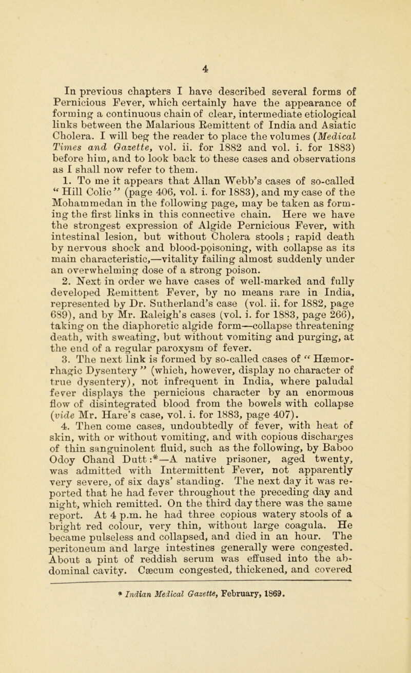 In previous chapters I have described several forms of Pernicious Fever, which certainly have the appearance of forming a continuous chain of clear, intermediate etiological links between the Malarious Remittent of India and Asiatic Cholera. I will beg the reader to place the volumes (Medical Times and Gazette, vol. ii. for 1882 and vol. i. for 1883) before him, and to look back to these cases and observations as I shall now refer to them. 1. To me it appears that Allan Webb’s cases of so-called u Hill Colic ” (page 406, vol. i. for 1883), and my case of the Mohammedan in the following page, may be taken as form- ing the first links in this connective chain. Here we have the strongest expression of Algide Pernicious Fever, with intestinal lesion, but without Cholera stools ; rapid death by nervous shock and blood-poisoning, with collapse as its main characteristic,—vitality failing almost suddenly under an overwhelming dose of a strong poison. 2. Next in order we have cases of well-marked and fully developed Remittent Fever, by no means rare in India, represented by Dr. Sutherland’s case (vol. ii. for 1882, page 689), and by Mr. Raleigh’s cases (vol. i. for 1883, page 266), taking on the diaphoretic algide form—collapse threatening death, with sweating, but without vomiting and purging, at the end of a regular paroxysm of fever. 3. The next link is formed by so-called cases of “ Hsemor- rhagic Dysentery ” (which, however, display no character of true dysentery), not infrequent in India, where paludal fever displays the pernicious character by an enormous flow of disintegrated blood from the bowels with collapse (vide Mr. Hare’s case, vol. i. for 1883, page 407). 4. Then come cases, undoubtedly of fever, with heat of skin, with or without vomiting, and with copious discharges of thin sanguinolent fluid, such as the following, by Baboo Odoy Chand Dutt —A native prisoner, aged twenty, was admitted with Intermittent Fever, not apparently very severe, of six days’ standing. The next day it was re- ported that he had fever throughout the preceding day and night, which remitted. On the third day there was the same report. At 4 p.m. he had three copious watery stools of a bright red colour, very thin, without large coagula. He became pulseless and collapsed, and died in an hour. The peritoneum and large intestines generally were congested. About a pint of reddish serum was effused into the ab- dominal cavity. Caecum congested, thickened, and covered * Indian Medical Gazette, February, 1869.