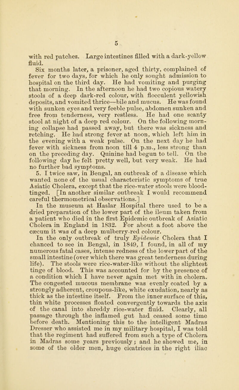 with red patches. Large intestines filled with a dark-yellow fluid. Six months later, a prisoner, aged thirty, complained of fever for two days, for which he only sought admission to hospital on the third day. He had vomiting and purging that morning. In the afternoon he had two copious watery stools of a deep dark-red colour, with flocculent yellowish deposits, and vomited thrice—bile and mucus. He was found with sunken eyes and very feeble pulse, abdomen sunken and free from tenderness, very restless. He had one scanty stool at night of a deep red colour. On the following morn- ing collapse had passed away, but there was sickness and retching. He had strong fever at noon, which left him in the evening with a weak pulse. On the next day he had fever with sickness from noon till 4 p.m., less strong than on the preceding day. Quinine had begun to tell. On the following day he felt pretty well, but very weak. He had no further bad symptoms. 5. I twice saw, in Bengal, an outbreak of a disease which wanted none of the usual characteristic symptoms of true Asiatic Cholera, except that the rice-water stools were blood- tinged. [In another similar outbreak I would recommend careful thermometrical observations.] In the museum at Haslar Hospital there used to be a dried preparation of the lower part of the ileum taken from a patient who died in the first Epidemic outbreak of Asiatic Cholera in England in 1832. For about a foot above the csecum it was of a deep mulberry-red colour. In the only outbreak of truly Epidemic Cholera that I chanced to see in Bengal, in 1849, I found, in all of my numerous fatal cases, intense redness of the lower part of the small intestine (over which there was great tenderness during life). The stools were rice-water-like without the slightest tinge of blood. This was accounted for by the presence of a condition which I have never again met with in cholera. The congested mucous membrane was evenly coated by a strongly adherent, croupous-like, white exudation, nearly as thick as the intestine itself. From the inner surface of this, thin white processes floated convergently towards the axis of the canal into shreddy rice-water fluid. Clearly, all passage through the inflamed gut had ceased some time before death. Mentioning this to the intelligent Madras Dresser who assisted me in my military hospital, I was told that the regiment had suffered from such a type of Cholera in Madras some years previously; and he showed me, in some of the older men, huge cicatrices in the right iliac