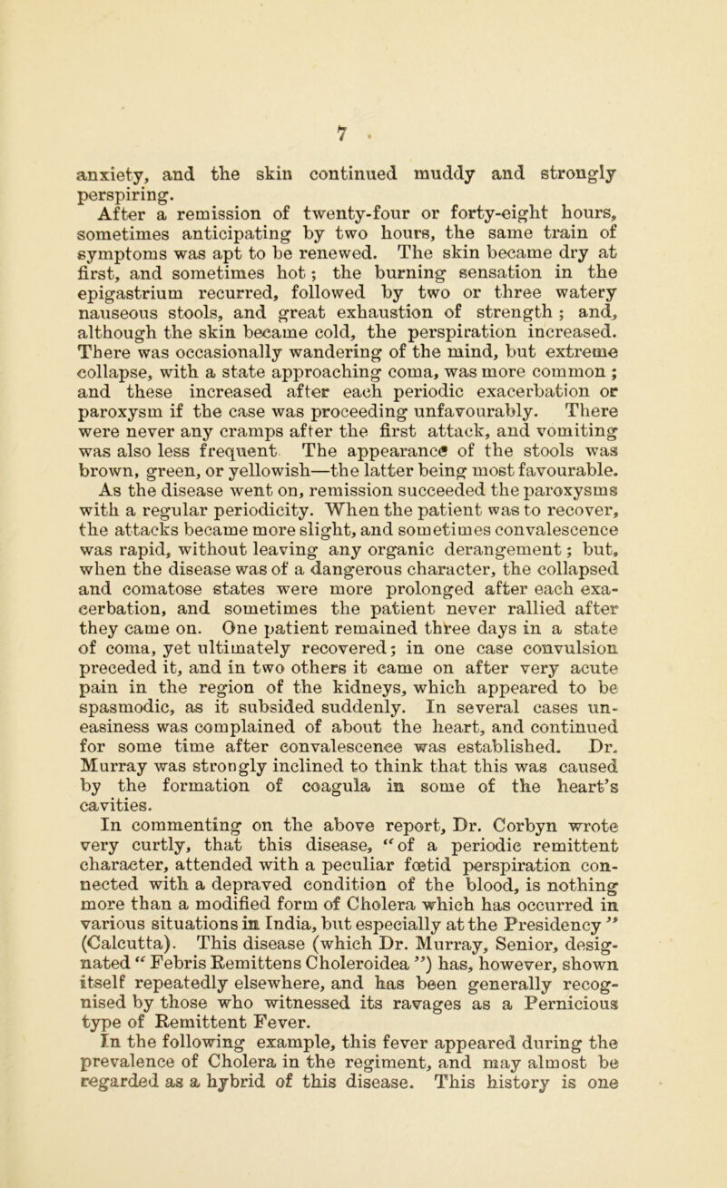 anxiety, and the skin continued muddy and strongly perspiring. After a remission of twenty-four or forty-eight hours, sometimes anticipating by two hours, the same train of symptoms was apt to be renewed. The skin became dry at first, and sometimes hot *, the burning sensation in the epigastrium recurred, followed by two or three watery nauseous stools, and great exhaustion of strength ; and, although the skin became cold, the perspiration increased. There was occasionally wandering of the mind, but extreme collapse, with a state approaching coma, was more common ; and these increased after each periodic exacerbation or paroxysm if the case was proceeding unfavourably. There were never any cramps after the first attack, and vomiting was also less frequent The appearance of the stools was brown, green, or yellowish—the latter being most favourable. As the disease went on, remission succeeded the paroxysms with a regular periodicity. When the patient was to recover, the attacks became more slight, and sometimes convalescence was rapid, without leaving any organic derangement; but, when the disease was of a dangerous character, the collapsed and comatose states were more prolonged after each exa- cerbation, and sometimes the patient never rallied after they came on. One patient remained three days in a state of coma, yet ultimately recovered; in one case convulsion preceded it, and in two others it came on after very acute pain in the region of the kidneys, which appeared to be spasmodic, as it subsided suddenly. In several cases un- easiness was complained of about the heart, and continued for some time after convalescence was established. Dr. Murray was strongly inclined to think that this was caused by the formation of coagula in some of the heart’s cavities. In commenting on the above report. Dr. Corbyn wrote very curtly, that this disease, “of a periodic remittent character, attended with a peculiar foetid perspiration con- nected with a depraved condition of the blood, is nothing more than a modified form of Cholera which has occurred in various situations in India, but especially at the Presidency ” (Calcutta). This disease (which Dr. Murray, Senior, desig- nated “ Febris Remittens Choleroidea ”) has, however, shown itself repeatedly elsewhere, and has been generally recog- nised by those who witnessed its ravages as a Pernicious type of Remittent Fever. In the following example, this fever appeared during the prevalence of Cholera in the regiment, and may almost be regarded as a hybrid of this disease. This history is one