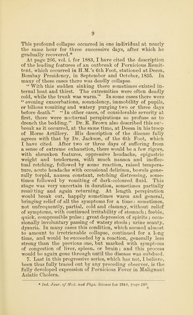 This profound collapse occurred in one individual at nearly the same hour for three successive days, after which he gradually recovered.* * At page 266, vol. i. for 1883, I have cited the description of the leading features of an outbreak of Pernicious Remit- tent, which occurred in H.M/s 6th Foot, stationed at Deesa, Bombay Presidency, in September and October, 1835. In many of these cases there was deadly collapse. “ With this sudden sinking there sometimes existed in- ternal heat and thirst. The extremities were often deadly cold, while the trunk was warm/’ In some cases there were “ evening exacerbations, somnolency, immobility of pupils, or bilious vomiting and watery purging two or three days before death.” “ In other cases, of considerable severity at first, there were nocturnal perspirations so profuse as to drench the bedding.” Dr. R. Brown also described this out- break as it occurred, at the same time, at Deesa in his troop of Horse Artillery. His description of the disease fully agrees with that by Dr. Jackson, of the 6th Foot, which I have cited. After two or three days of suffering from a sense of extreme exhaustion, there would be a few rigors, with shrunken features, oppressive headache, epigastric weight and tenderness, with much nausea and ineffec- tual retching, followed by some reaction, raised tempera- ture, acute headache with occasional delirium, bowels gene- rally torpid, nausea constant, retching distressing, some- times followed by vomiting of dark-coloured fluid. This stage was very uncertain in duration, sometimes partially remil ting and again returning. At length perspiration would break out, happily sometimes warm and general, bringing relief of all the symptoms for a time: sometimes, not unfrequently, partial, cold and clammy, without relief of symptoms, with continued irritability of stomach; feeble, quick, compressible pulse; great depression of spirits; occa- sionally involuntary passing of watery stools ; urine scanty, dysuria. In many cases this condition, which seemed almost to amount to irretrievable collapse, continued for a long time, and would be succeeded by a reaction, generally less strong than the previous one, but marked with symptoms of congestion of liver, spleen, or brain ; and this process would be again gone through until the disease was subdued. 7. Last in this progressive series, which has not, I believe, been thus fully traced out by any preceding observer, is the fully developed expression of Pernicious Fever in Malignant Asiatic Cholera. * Ind. Jour, of Mud. and Phys. Science for 184 2, page 28?. *