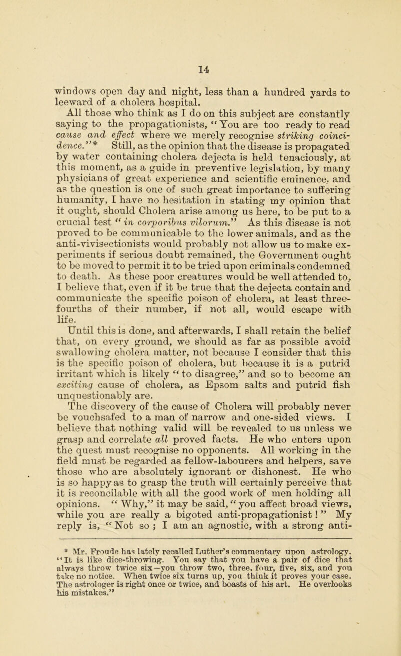 windows open day and night, less than a hundred yards to leeward of a cholera hospital. All those who think as I do on this subject are constantly saying to the propagationists, “ You are too ready to read cause and effect where we merely recognise striking coinci- dence. Still, as the opinion that the disease is propagated by water containing cholera dejecta is held tenaciously, at this moment, as a guide in preventive legislation, by many physicians of great experience and scientific eminence, and as the question is one of such great importance to suffering humanity, I have no hesitation in stating my opinion that it ought, should Cholera arise among us here, to be put to a crucial test “ in corporibus vilorum.” As this disease is not proved to be communicable to the lower animals, and as the anti-vivisectionists would probably not allow us to make ex- periments if serious doubt remained, the Government ought to be moved to permit it to be tried upon criminals condemned to death. As these poor creatures would be well attended to, I believe that, even if it be true that the dejecta contain and communicate the specific poison of cholera, at least three- fourths of their number, if not all, would escape with life. Until this is done, and afterwards, I shall retain the belief that, on every ground, we should as far as possible avoid swallowing cholera matter, not because I consider that this is the specific poison of cholera, but because it is a putrid irritant which is likely et to disagree/’ and so to become an exciting cause of cholera, as Epsom salts and putrid fish unquestionably are. The discovery of the cause of Cholera will probably never be vouchsafed to a man of narrow and one-sided views. I believe that nothing valid will be revealed to us unless we grasp and correlate all proved facts. He who enters upon the quest must recognise no opponents. All working in the field must be regarded as fellow-labourers and helpers, save those who are absolutely ignorant or dishonest. He who is so happy as to grasp the truth will certainly perceive that it is reconcilable with all the good work of men holding all opinions. “ Why,” it may be said, “ you affect broad views, while you are really a bigoted anti-propagationist! ” My reply is, “ Not so ; I am an agnostic, with a strong anti- * Mr. Froude has lately recalled Luther’s commentary upon astrology. “It is like dice-thro wing. You say that you have a pair of dice that always throw twice six—you throw two, three, four, five, six, and you take no notice. When twice six turns up. you think it proves your case. The astrologer is right once or twice, and boasts of his art. He overlooks Ms mistakes.”