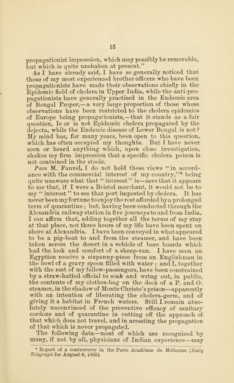 propagations! impression, which may possibly be removable, but which is quite unshaken at present.” As I have already said, I have so generally noticed that those of my most experienced brother officers who have been propagationists have made their observations chiefly in the Epidemic field of cholera in Upper India, while the anti-pro- pagationists have generally practised in the Endemic area of Bengal Proper,—a very large proportion of those whose observations have been restricted to the cholera epidemics of Europe being propagationists,—that it stands as a fair question. Is or is not Epidemic cholera propagated by the dejecta, while the Endemic disease of Lower Bengal is not? My mind has, for many years, been open to this question, which has often occupied my thoughts. But I have never seen or heard anything which, upon close investigation, shakes my firm impression that a specific cholera poison is not contained in the stools. Pace M. Fauvel, I do not hold these views ffin accord- ance with the commercial interest of my country,”* being quite unaware what that 4<r interest” is—save that it appears to me that, if I were a Bristol merchant, it would not be to my “ interest ” to see that port impested by cholera. It has never been my fortune to enjoy the rest afforded by a prolonged term of quarantine ; but, having been conducted through the Alexandria railway station in five journeys to and from India, I can affirm that, adding together all the terms of my stay at that place, not three hours of my life have been spent on shore at Alexandria. I have been conveyed in what appeared to be a pig-boat to and from the steamer, and have been taken across the desert in a vehicle of bare boards which had the look and comfort of a sheep-van. I have seen an Egyptian receive a sixpenny-piece from an Englishman in the bowl of a gravy spoon filled with water ; and I, together with the rest of my fellow-passengers, have been constrained by a straw-hatted official to soak and wring out, in public, the contents of my clothes-bag on the deck of a P. and O. steamer, in the shadow of Monte Christo’s prison—apparently with an intention of liberating the cholera-germ, and of giving it a habitat in French waters. Still I remain abso- lutely unconvinced of the preventive efficacy of sanitary cordons and of quarantine in cutting off the approach of that which does not travel, and in arresting the propagation of that which is never propagated. The following data—most of which are recognised by many, if not by all, physicians of Indian experience—may * Report of a controversy in the Paris Academic de Medecine {Dailu Telegraph for August 6,1883).