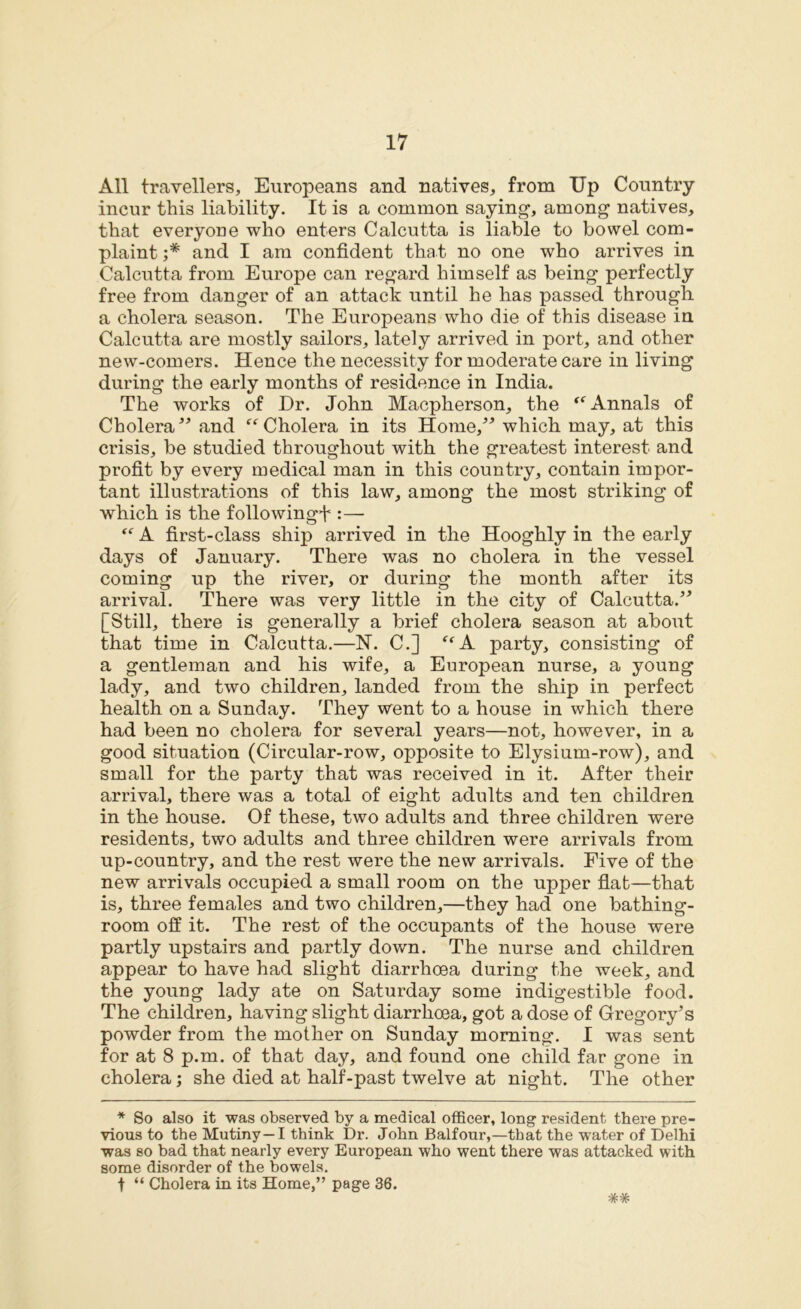 All travellers, Europeans and natives, from Up Country incur this liability. It is a common saying-, among natives, that everyone who enters Calcutta is liable to bowel com- plaint ;* and I am confident that no one who arrives in Calcutta from Europe can regard himself as being perfectly free from danger of an attack until he has passed through a cholera season. The Europeans who die of this disease in Calcutta are mostly sailors, lately arrived in port, and other new-comers. Hence the necessity for moderate care in living during the early months of residence in India. The works of Dr. John Macpherson, the “ Annals of Cholera ” and “ Cholera in its Home,” which may, at this crisis, be studied throughout with the greatest interest and profit by every medical man in this country, contain impor- tant illustrations of this law, among the most striking of which is the following^ :— “ A first-class ship arrived in the Hooghly in the early days of January. There was no cholera in the vessel coming up the river, or during the month after its arrival. There was very little in the city of Calcutta.” [Still, there is generally a brief cholera season at about that time in Calcutta.—N. C.] “A party, consisting of a gentleman and his wife, a European nurse, a young lady, and two children, landed from the ship in perfect health on a Sunday. They went to a house in which there had been no cholera for several years—not, however, in a good situation (Circular-row, opposite to Elysium-row), and small for the party that was received in it. After their arrival, there was a total of eight adults and ten children in the house. Of these, two adults and three children were residents, two adults and three children were arrivals from up-country, and the rest were the new arrivals. Five of the new arrivals occupied a small room on the upper flat—that is, three females and two children,—they had one bathing- room off it. The rest of the occupants of the house were partly upstairs and partly down. The nurse and children appear to have had slight diarrhoea during the week, and the young lady ate on Saturday some indigestible food. The children, having slight diarrhoea, got a dose of Gregory’s powder from the mother on Sunday morning. I was sent for at 8 p.m. of that day, and found one child far gone in cholera; she died at half-past twelve at night. The other * So also it was observed by a medical officer, long resident there pre- vious to the Mutiny —I think Dr. John Balfour,—that the water of Delhi was so bad that nearly every European who went there was attacked with some disorder of the bowels,