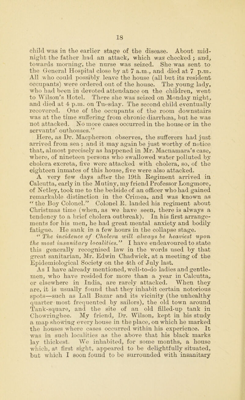 child was in the earlier stage of the disease. About mid- night the father had an attack, which was checked ; and, towards morning, the nurse was seized. She was sent to the General Hospital close by at 7 a.m., and died at 7 p.m. All who could possibly leave the house (all but its resident occupants) were ordered out of the house. The young lady, who had been in devoted attendance on the children, went to Wilson’s Hotel. There she was seized on Monday night, and died at 4 p.m. on Tuesday. The second child eventually recovered. One of the occupants of the room downstairs was at the time suffering from chronic diarrhoea, but he was not attacked. No more cases occurred in the house or in the servants’ outhouses.” Here, as Dr. Macpherson observes, the sufferers had just arrived from sea ; and it may again be just worthy of notice that, almost precisely as happened in Mr. Macnamara’s case, where, of nineteen persons who swallowed water polluted by cholera excreta, five were attacked with cholera, so, of the eighteen inmates of this house, five were also attacked. A very few days after the 19th Regiment arrived in Calcutta, early in the Mutiny, my friend Professor Longmore, of Netley, took me to the bedside of an officer who had gained remarkable distinction in the Crimea, and was known as “ the Boy Colonel.” Colonel R. landed his regiment about Christmas time (when, as we have seen, there is always a tendency to a brief cholera outbreak). In his first arrange- ments for his men, he had great mental anxiety and bodily fatigue. He sank in a few hours in the collapse stage. “ The incidence of Cholera will always be heaviest upon the most insanitary localities.” I have endeavoured to state this generally recognised law in the words used by that great sanitarian, Mr. Edwin Chadwick, at a meeting of the Epidemiological Society on the 4th of July last. As I have already mentioned, well-to-do ladies and gentle- men, who have resided for more than a year in Calcutta, or elsewhere in India, are rarely attacked. When they are, it is usually found that they inhabit certain notorious spots—such as Lall Bazar and its vicinity (the unhealthy quarter most frequented by sailors), the old town around Tank-square, and the site of an old filled-up tank in Chowringhee. My friend. Dr. Wilson, kept in his study a map showing every house in the place, on which he marked the houses where cases occurred within his experience. It was in such localities as the above that his black marks lay thickest. We inhabited, for some months, a house which, at first sight, appeared to be delightfully situated, but which I soon found to be surrounded with insanitary