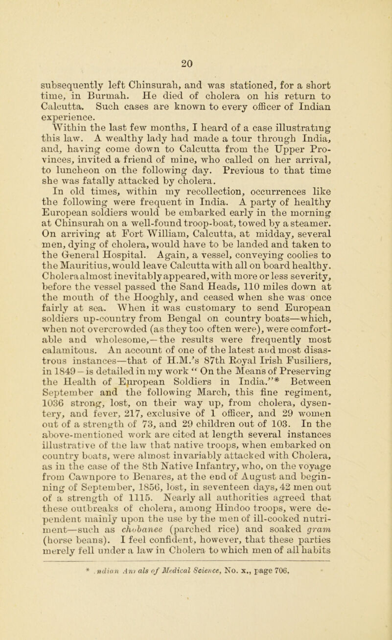 subsequently left Chinsurah, and was stationed, for a short time, in Burmah. He died of cholera on his return to Calcutta. Such cases are known to every officer of Indian experience. Within the last few months, I heard of a case illustrating this law. A wealthy lady had made a tour through India, and, having come down to Calcutta from the Upper Pro- vinces, invited a friend of mine, who called on her arrival, to luncheon on the following day. Previous to that time she was fatally attacked by cholera. In old times, within my recollection, occurrences like the following were frequent in India. A party of healthy European soldiers would be embarked early in the morning at Chinsurah on a well-found troop-boat, towed by a steamer. On arriving at Fort William, Calcutta, at midday, several men, dying of cholera, would have to be landed and taken to the General Hospital. Again, a vessel, conveying coolies to the Mauritius, would leave Calcutta with all on board healthy. Choleraalmost inevitably appeared, with more or less severity, before the vessel passed the Sand Heads, 110 miles down at the mouth of the Hooghly, and ceased when she was once fairly at sea. When it was customary to send European soldiers up-country from Bengal on country boats—which, when not overcrowded (as they too often were), were comfort- able and wholesome,—the results were frequently most calamitous. An account of one of the latest and most disas- trous instances—that of H.M/s 87th Royal Irish Fusiliers, in 1849 — is detailed in my work “ On the Means of Preserving the Health of European Soldiers in India/’* Between September and the following March, this fine regiment, 1036 strong, lost, on their way up, from cholera, dysen- tery, and fever, 217, exclusive of 1 officer, and 29 women out of a strength of 73, and 29 children out of 103. In the above-mentioned work are cited at length several instances illustrative of the law that native troops, when embarked on country boats, were almost invariably attacked with Cholera, as in the case of the 8th Native Infantry, who, on the voyage from Cawnpore to Benares, at the end of August and begin- ning of September, 1856, lost, in seventeen days, 42 men out of a strength of 1115. Nearly all authorities agreed that these outbreaks of cholera, among Hindoo troops, were de- pendent mainly upon the use by the men of ill-cooked nutri- ment—such as chobanee (parched rice) and soaked gram (horse beans). I feel confident, however, that these parties merely fell under a law in Cholera to which men of all habits * . ndian Am als of Medical Science, No. x., page 706.