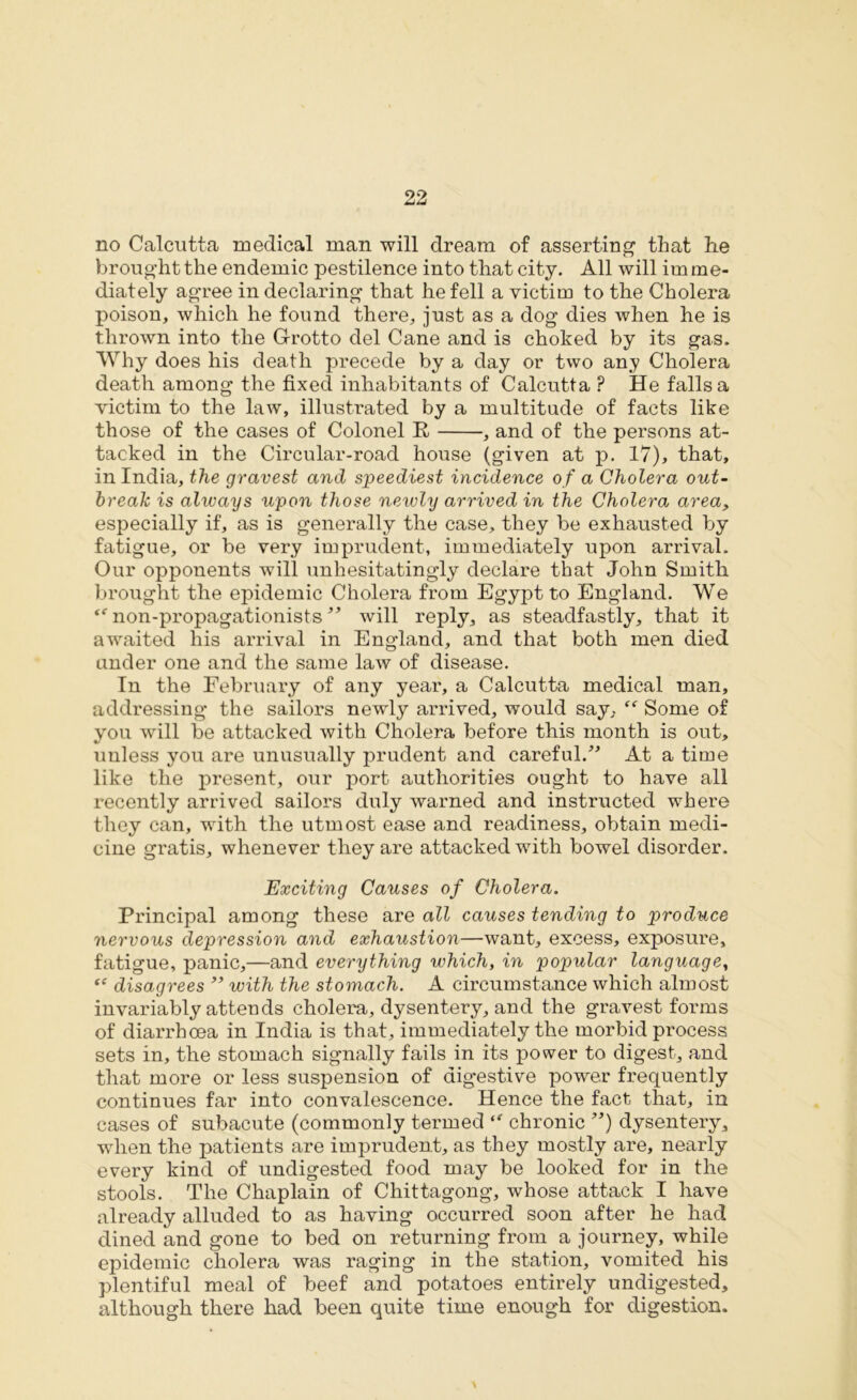 no Calcutta medical man will dream of asserting that he brought the endemic pestilence into that city. All will im me- diately agree in declaring that he fell a victim to the Cholera poison, which he found there, just as a dog dies when he is thrown into the G-rotto del Cane and is choked by its gas. Why does his death precede by a day or two any Cholera death among the fixed inhabitants of Calcutta ? He falls a victim to the law, illustrated by a multitude of facts like those of the cases of Colonel E , and of the persons at- tacked in the Circular-road house (given at p. 17), that, in India, the gravest and speediest incidence of a Cholera out- break is always upon those newly arrived in the Cholera area, especially if, as is generally the case, they be exhausted by fatigue, or be very imprudent, immediately upon arrival. Our opponents will unhesitatingly declare that John Smith brought the epidemic Cholera from Egypt to England. We “ non-propagationists ** will reply, as steadfastly, that it awaited his arrival in England, and that both men died under one and the same law of disease. In the February of any year, a Calcutta medical man, addressing the sailors newly arrived, would say, “ Some of you will be attacked with Cholera before this month is out, unless you are unusually prudent and careful.” At a time like the present, our port authorities ought to have all recently arrived sailors duly warned and instructed where they can, with the utmost ease and readiness, obtain medi- cine gratis, whenever they are attacked wdth bowel disorder. Exciting Causes of Cholera. Principal among these are all causes tending to produce nervous depression and exhaustion—want, excess, exposure, fatigue, panic,—and everything which, in popular language, ‘c disagrees ” with the stomach. A circumstance which almost invariably attends cholera, dysentery, and the gravest forms of diarrhoea in India is that, immediately the morbid process sets in, the stomach signally fails in its power to digest, and that more or less suspension of digestive power frequently continues far into convalescence. Hence the fact that, in cases of subacute (commonly termed  chronic ”) dysentery, when the patients are imprudent, as they mostly are, nearly every kind of undigested food may be looked for in the stools. The Chaplain of Chittagong, whose attack I have already alluded to as having occurred soon after he had dined and gone to bed on returning from a journey, while epidemic cholera was raging in the station, vomited his plentiful meal of beef and potatoes entirely undigested, although there had been quite time enough for digestion.
