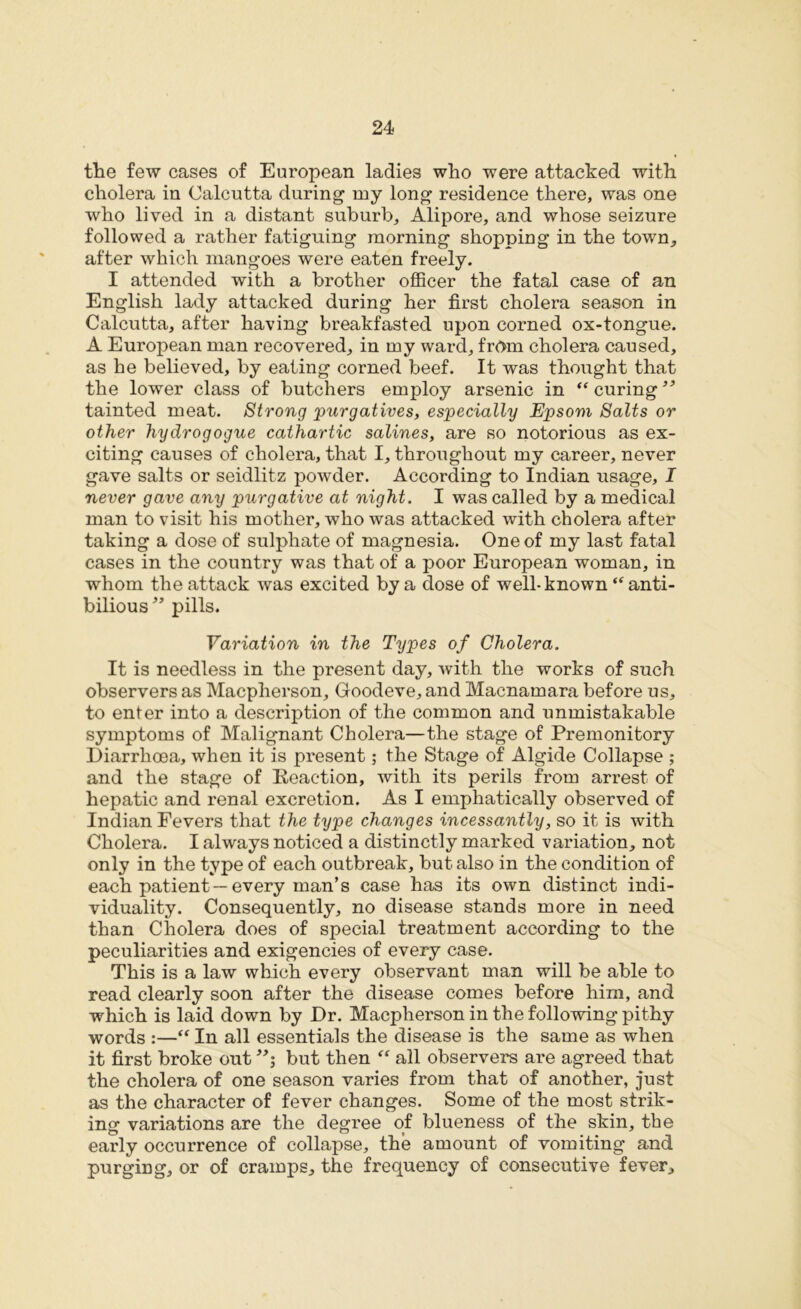 the few cases of European ladies who were attacked with cholera in Calcutta during my long residence there, was one who lived in a distant suburb, Alipore, and whose seizure followed a rather fatiguing morning shopping in the town, after which mangoes were eaten freely. I attended with a brother officer the fatal case of an English lady attacked during her first cholera season in Calcutta, after having breakfasted upon corned ox-tongue. A European man recovered, in my ward, from cholera caused, as he believed, by eating corned beef. It was thought that the lower class of butchers employ arsenic in “ curing” tainted meat. Strong purgatives, especially Epsom Salts or other hydrogogue cathartic salines, are so notorious as ex- citing causes of cholera, that I, throughout my career, never gave salts or seidlitz powder. According to Indian usage, I never gave any purgative at night. I was called by a medical man to visit his mother, who was attacked with cholera after taking a dose of sulphate of magnesia. One of my last fatal cases in the country was that of a poor European woman, in whom the attack was excited by a dose of well-known “ anti- bilious” pills. Variation in the Types of Cholera. It is needless in the present day, with the works of such observers as Macpherson, Goodeve, and Macnamara before us, to enter into a description of the common and unmistakable symptoms of Malignant Cholera—the stage of Premonitory Diarrhoea, when it is present; the Stage of Algide Collapse ; and the stage of Reaction, with its perils from arrest of hepatic and renal excretion. As I emphatically observed of Indian Fevers that the type changes incessantly, so it is with Cholera. I always noticed a distinctly marked variation, not only in the type of each outbreak, but also in the condition of each patient—every man’s case has its own distinct indi- viduality. Consequently, no disease stands more in need than Cholera does of special treatment according to the peculiarities and exigencies of every case. This is a law which every observant man will be able to read clearly soon after the disease comes before him, and which is laid down by Dr. Macpherson in the following pithy words :—“ In all essentials the disease is the same as when it first broke out but then “ all observers are agreed that the cholera of one season varies from that of another, just as the character of fever changes. Some of the most strik- ing variations are the degree of blueness of the skin, the early occurrence of collapse, the amount of vomiting and purging, or of cramps, the frequency of consecutive fever.