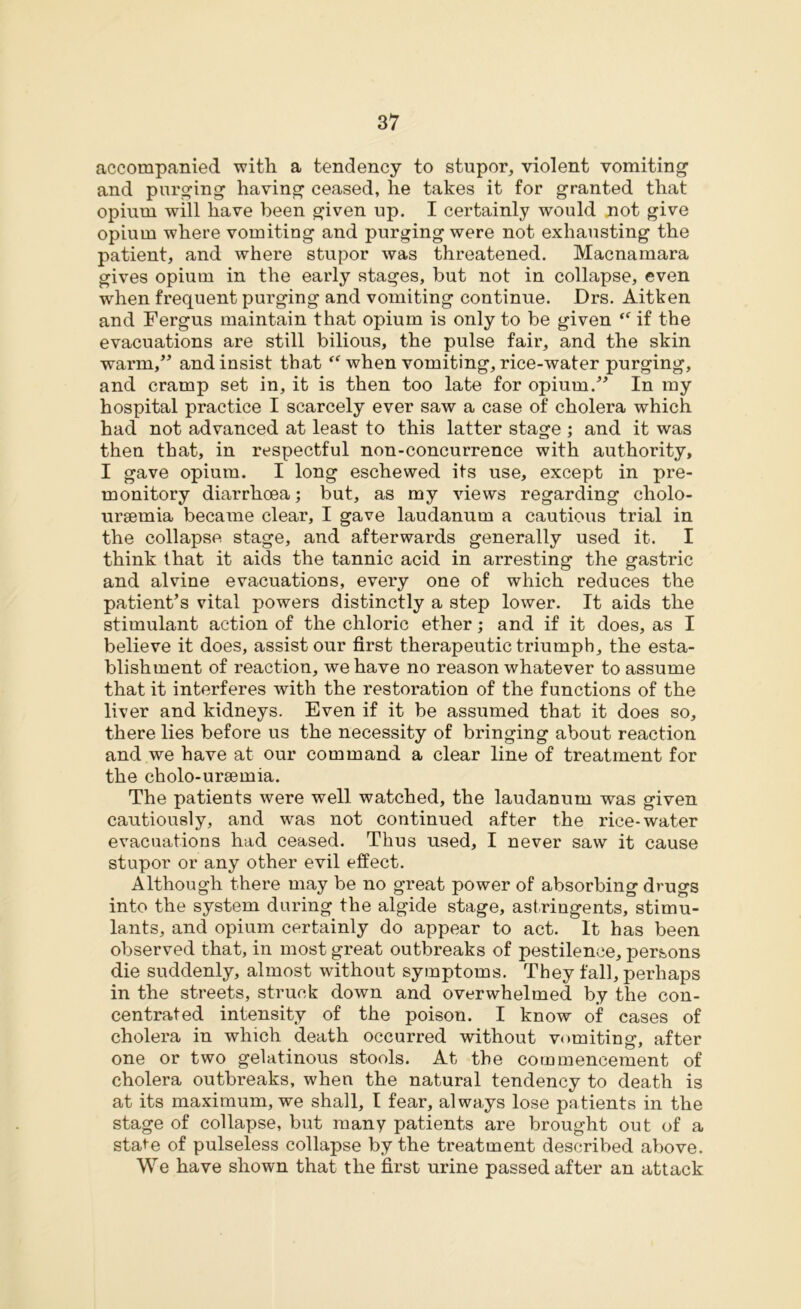 accompanied with a tendency to stupor, violent vomiting1 and purging having ceased, he takes it for granted that opium will have been given up. I certainly would not give opium where vomiting and purging were not exhausting the patient, and where stupor was threatened. Macnamara gives opium in the early stages, but not in collapse, even when frequent purging and vomiting continue. Drs. Aitken and Fergus maintain that opium is only to be given “ if the evacuations are still bilious, the pulse fair, and the skin warm,” and insist that “ when vomiting, rice-water purging, and cramp set in, it is then too late for opium.” In my hospital practice I scarcely ever saw a case of cholera which had not advanced at least to this latter stage ; and it was then that, in respectful non-concurrence with authority, I gave opium. I long eschewed its use, except in pre- monitory diarrhoea; but, as my views regarding cholo- ursemia became clear, I gave laudanum a cautious trial in the collapse stage, and afterwards generally used it. I think that it aids the tannic acid in arresting the gastric and alvine evacuations, every one of which reduces the patient’s vital powers distinctly a step lower. It aids the stimulant action of the chloric ether; and if it does, as I believe it does, assist our first therapeutic triumph, the esta- blishment of reaction, we have no reason whatever to assume that it interferes with the restoration of the functions of the liver and kidneys. Even if it be assumed that it does so, there lies before us the necessity of bringing about reaction and we have at our command a clear line of treatment for the cholo-ursemia. The patients were well watched, the laudanum was given cautiously, and was not continued after the rice-water evacuations had ceased. Thus used, I never saw it cause stupor or any other evil effect. Although there may be no great power of absorbing drugs into the system during the algide stage, astringents, stimu- lants, and opium certainly do appear to act. It has been observed that, in most great outbreaks of pestilence, persons die suddenly, almost without symptoms. They fall, perhaps in the streets, struck down and overwhelmed by the con- centrated intensity of the poison. I know of cases of cholera in which death occurred without vomiting, after one or two gelatinous stools. At the commencement of cholera outbreaks, when the natural tendency to death is at its maximum, we shall, I fear, always lose patients in the stage of collapse, but many patients are brought out of a state of pulseless collapse by the treatment described above. We have shown that the first urine passed after an attack