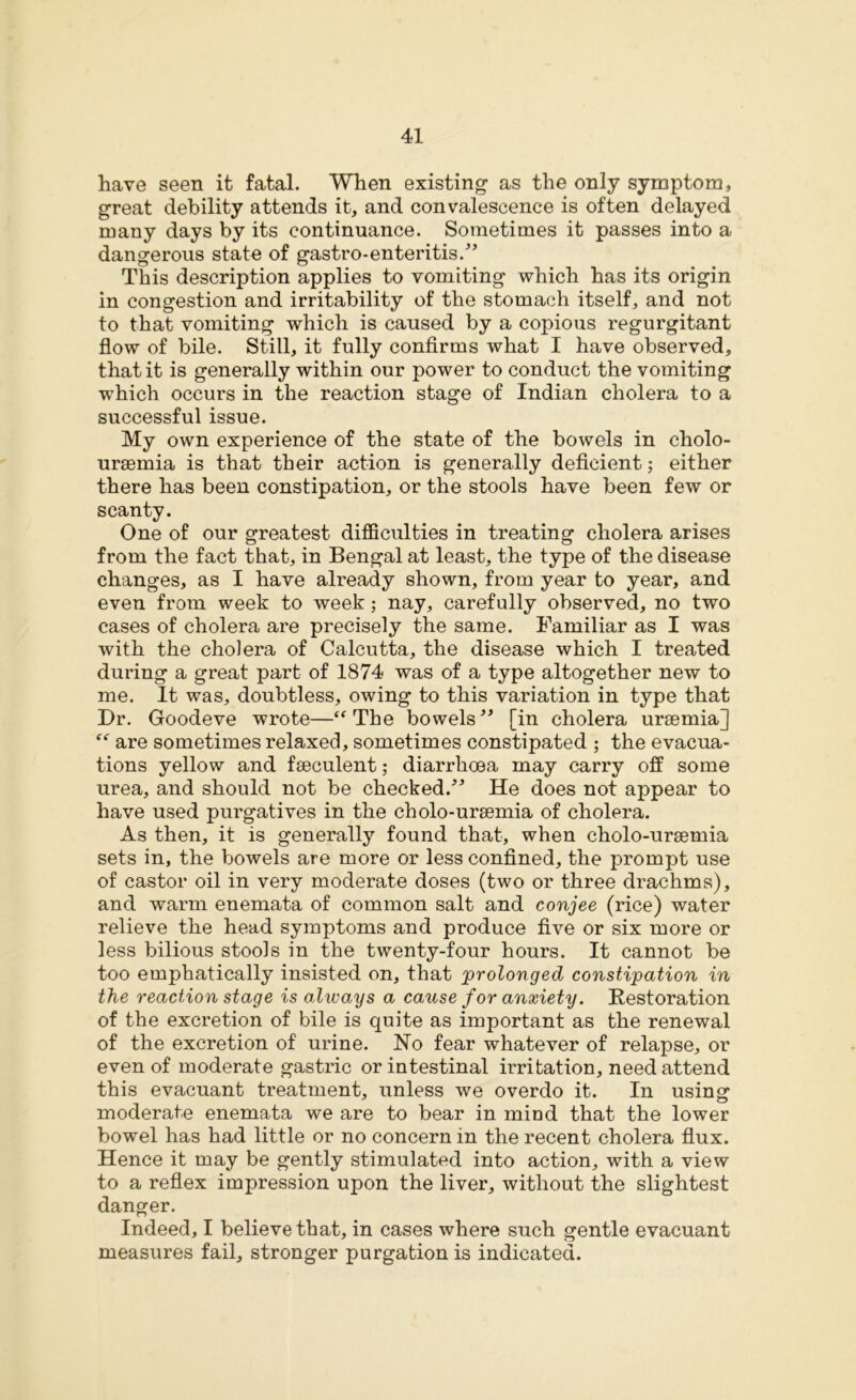 have seen it fatal. When existing as the only symptom, great debility attends it, and convalescence is often delayed many days by its continuance. Sometimes it passes into a dangerous state of gastro-enteritis.” This description applies to vomiting which has its origin in congestion and irritability of the stomach itself, and not to that vomiting which is caused by a copious regurgitant flow of bile. Still, it fully confirms what I have observed, that it is generally within our power to conduct the vomiting which occurs in the reaction stage of Indian cholera to a successful issue. My own experience of the state of the bowels in cholo- uraemia is that their action is generally deficient; either there has been constipation, or the stools have been few or scanty. One of our greatest difficulties in treating cholera arises from the fact that, in Bengal at least, the type of the disease changes, as I have already shown, from year to year, and even from week to week ; nay, carefully observed, no two cases of cholera are precisely the same. Familiar as I was with the cholera of Calcutta, the disease which I treated during a great part of 1874 was of a type altogether new to me. It was, doubtless, owing to this variation in type that Dr. Goodeve wrote—“The bowels” [in cholera uraemia] “ are sometimes relaxed, sometimes constipated ; the evacua- tions yellow and fseculent; diarrhoea may carry off some urea, and should not be checked.” He does not appear to have used purgatives in the cholo-uraemia of cholera. As then, it is generally found that, when cholo-uraemia sets in, the bowels are more or less confined, the prompt use of castor oil in very moderate doses (two or three drachms), and warm enemata of common salt and conjee (rice) water relieve the head symptoms and produce five or six more or less bilious stools in the twenty-four hours. It cannot be too emphatically insisted on, that prolonged constipation in the reaction stage is always a cause for anxiety. Restoration of the excretion of bile is quite as important as the renewal of the excretion of urine. No fear whatever of relapse, or even of moderate gastric or intestinal irritation, need attend this evacuant treatment, unless we overdo it. In using: moderate enemata we are to bear in mind that the lower bowel has had little or no concern in the recent cholera flux. Hence it may be gently stimulated into action, with a view to a reflex impression upon the liver, without the slightest danger. Indeed, I believe that, in cases where such gentle evacuant measures fail, stronger purgation is indicated.