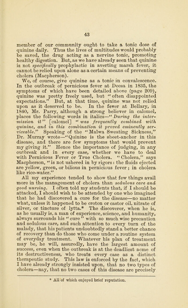 member of our community ought to take a tonic dose of quinine daily. Thus the lives of multitudes would probably be saved, the drug acting as a nervine tonic, promoting healthy digestion. But, as we have already seen that quinine is not specifically prophylactic in averting marsh fever, it cannot be relied upon alone as a certain means of preventing cholera (Macpherson). We, of course, give quinine as a tonic in convalescence. In the outbreak of pernicious fever at Deesa in 1835, the symptoms of which have been detailed above (page 209), quinine was pretty freely used, but “ often disappointed expectations/’ But, at that time, quinine was not relied upon as it deserved to be. In the fever at Bellary, in 1840, Mr. Parry, although a strong believer in calomel, places the following words in italics—“ During the inter- mission it ” [calomel] “ was frequently combined with quinine, and in this combination it proved eminently ser- viceable” Speaking of the “Malwa Sweating Sickness,” Dr. Murray wrote—“Quinine is the sheet-anchor in this disease, and there are few symptoms that would prevent my giving it.” Hence the importance of judging, in any outbreak and in every case, whether we have to deal with Pernicious Fever or True Cholera. “ Cholera,” says Macpherson, “is not ushered in by rigors : the fluids ejected are yellow, green, or bilious in pernicious fever ; in cholera like rice-water.” All my experience tended to show that few things avail more in the management of cholera than sedulous care and good nursing. I often told my students that, if I should be attacked, I should wish to be attended by one who imagined that he had discovered a cure for the disease—no matter what, unless it happened to be croton or castor oil, nitrate of silver, or tincture of lytta.* The discoverer, when he is, as he usually is, a man of experience, science, and humanity, always surrounds his “ cure ” with so much wise precaution and sedulous care, and such attention to every turn of the malady, that his patients undoubtedly stand a better chance of recovery than do those who come under a routine system of everyday treatment. Whatever his plan of treatment may be, he will, assuredly, have the largest amount of success, even when the outbreak is at the deadliest acme of its destructiveness, who treats every case as a distinct therapeutic study. This law is enforced by the fact, which I have already strongly insisted upon, that no two types of cholera—nay, that no two cases of this disease are precisely * All of which enjoyed brief reputation.