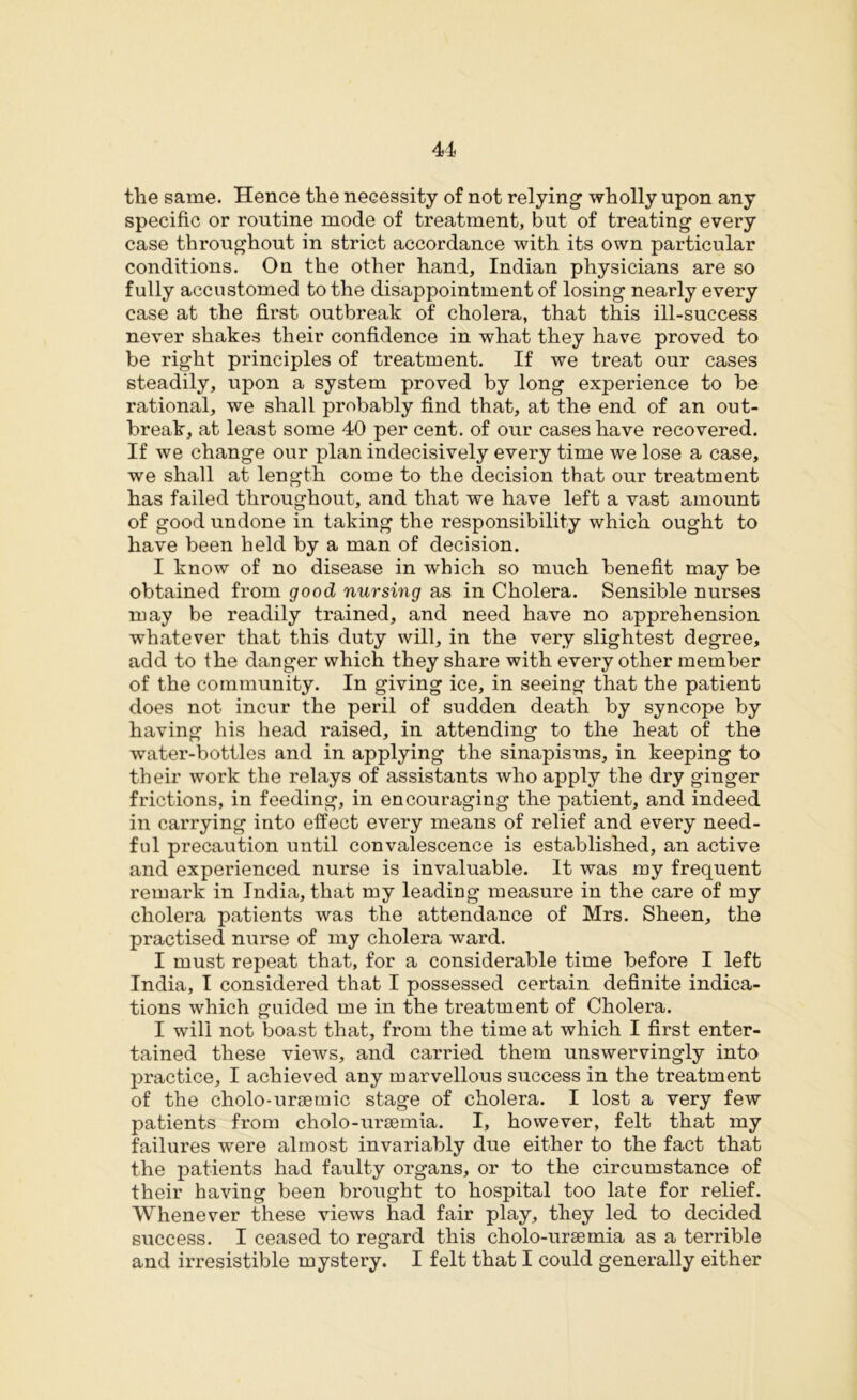 the same. Hence the necessity of not relying wholly upon any specific or routine mode of treatment, but of treating every case throughout in strict accordance with its own particular conditions. On the other hand, Indian physicians are so fully accustomed to the disappointment of losing nearly every case at the first outbreak of cholera, that this ill-success never shakes their confidence in what they have proved to be right principles of treatment. If we treat our cases steadily, upon a system proved by long experience to be rational, we shall probably find that, at the end of an out- break, at least some 40 per cent, of our cases have recovered. If we change our plan indecisively every time we lose a case, we shall at length come to the decision that our treatment has failed throughout, and that we have left a vast amount of good undone in taking the responsibility which ought to have been held by a man of decision. I know of no disease in which so much benefit may be obtained from good nursing as in Cholera. Sensible nurses may be readily trained, and need have no apprehension whatever that this duty will, in the very slightest degree, add to the danger which they share with every other member of the community. In giving ice, in seeing that the patient does not incur the peril of sudden death by syncope by having his head raised, in attending to the heat of the water-bottles and in applying the sinapisms, in keeping to their work the relays of assistants who apply the dry ginger frictions, in feeding, in encouraging the patient, and indeed in carrying into effect every means of relief and every need- ful precaution until convalescence is established, an active and experienced nurse is invaluable. It was my frequent remark in India, that my leading measure in the care of my cholera patients was the attendance of Mrs. Sheen, the practised nurse of my cholera ward. I must repeat that, for a considerable time before I left India, I considered that I possessed certain definite indica- tions which guided me in the treatment of Cholera. I will not boast that, from the time at which I first enter- tained these views, and carried them unswervingly into practice, I achieved any marvellous success in the treatment of the cholo-ursemic stage of cholera. I lost a very few patients from cholo-uraemia. I, however, felt that my failures were almost invariably due either to the fact that the patients had faulty organs, or to the circumstance of their having been brought to hospital too late for relief. Whenever these views had fair play, they led to decided success. I ceased to regard this cholo-uraemia as a terrible and irresistible mystery. I felt that I could generally either