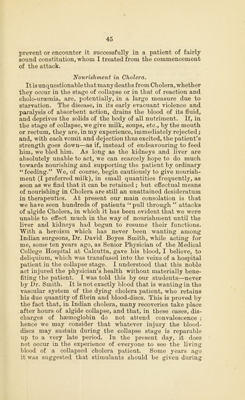 prevent or encounter it successfully in a patient of fairly sound constitution, whom I treated from the commencement of the attack. Nourishment in Cholera. It is unquestionable that many deaths from Cholera, whether they occur in the stage of collapse or in that of reaction and cholo-ursemia, are, potentially, in a large measure due to starvation. The disease, in its early evacuant violence and paralysis of absorbent action, drains the blood of its fluid, and deprives the solids of the body of all nutriment. If, in the stage of collapse, we give milk, soups, etc., by the mouth or rectum, they are, in my experience, immediately rejected; and, with each vomit and dejection thus excited, the patient’s strength goes down—as if, instead of endeavouring to feed him, we bled him. As long as the kidneys and liver are absolutely unable to act, we can scarcely hope to do much towards nourishing and supporting the patient by ordinary “ feeding.” We, of course, begin cautiously to give nourish- ment (I preferred milk), in small quantities frequently, as soon as we find that it can be retained; but effectual means of nourishing in Cholera are still an unattained desideratum in therapeutics. At present our main consolation is that we ha ve seen hundreds of patients f‘ pull through ” attacks of algide Cholera, in which it has been evident that we were unable to effect much in the way of nourishment until the liver and kidneys had begun to resume their functions. With a heroism which has never been wanting among Indian surgeons. Dr. David Boyes Smith, while acting for me, some ten years ago, as Senior Physician of the Medical College Hospital at Calcutta, gave his blood, I believe, to deliquium, which was transfused into the veins of a hospital patient in the collapse stage. I understood that this noble act injured the physician’s health without materially bene- fiting the patient. I was told this by our students—never by Dr. Smith. It is not exactly blood that is wanting in the vascular system of the dying cholera patient, who retains his due quantity of fibrin and blood-discs. This is proved by the fact that, in Indian cholera, many recoveries take place after hours of algide collapse, and that, in these cases, dis- charges of haemoglobin do not attend convalescence ; hence we may consider that whatever injury the blood- discs may sustain during the collapse stage is reparable up to a very late period. In the present day, it does not occur in the experience of everyone to see the living blood of a collapsed cholera patient. Some years ago it was suggested that stimulants should be given during