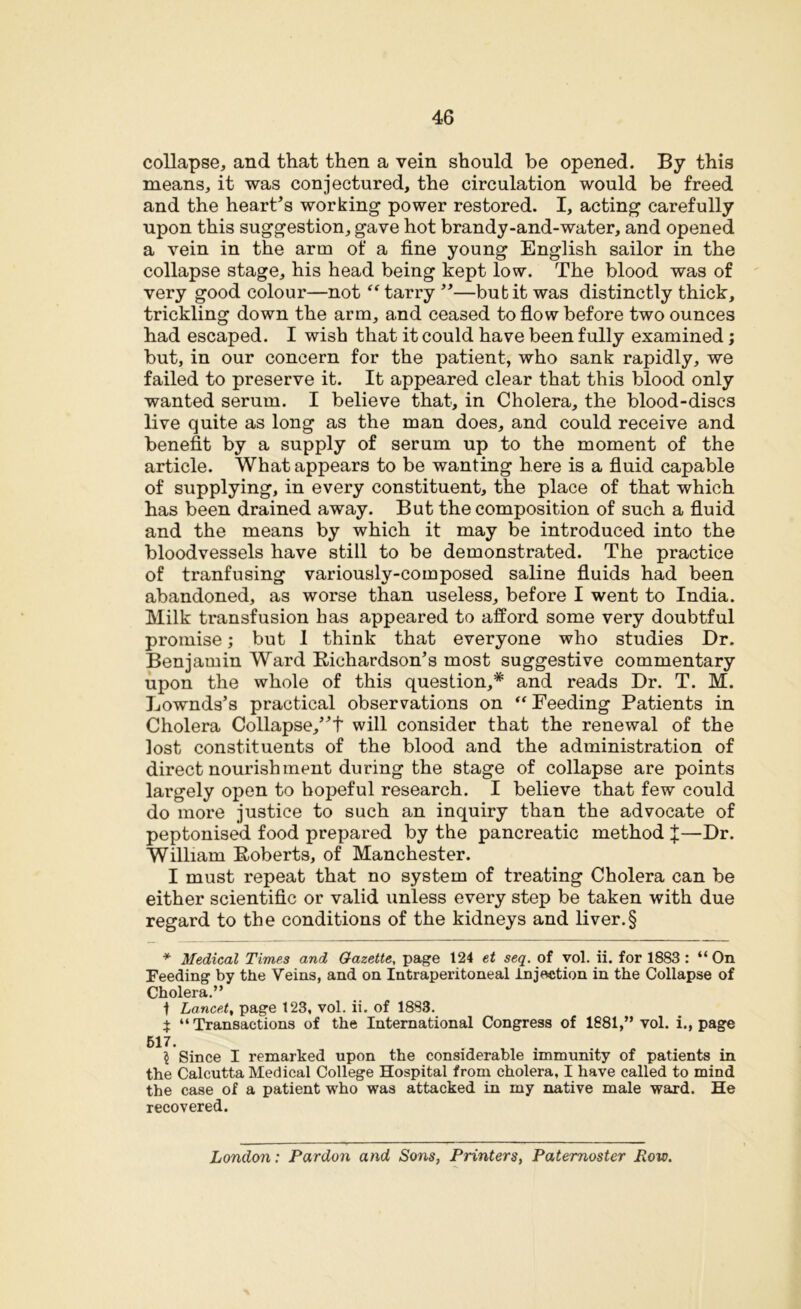collapse, and that then a vein should be opened. By this means, it was conjectured, the circulation would be freed and the heart’s working power restored. I, acting carefully upon this suggestion, gave hot brandy-and-water, and opened a vein in the arm of a fine young English sailor in the collapse stage, his head being kept low. The blood was of very good colour—not “ tarry ”—bub it was distinctly thick, trickling down the arm, and ceased to flow before two ounces had escaped. I wish that it could have been fully examined; but, in our concern for the patient, who sank rapidly, we failed to preserve it. It appeared clear that this blood only wanted serum. I believe that, in Cholera, the blood-discs live quite as long as the man does, and could receive and benefit by a supply of serum up to the moment of the article. What appears to be wanting here is a fluid capable of supplying, in every constituent, the place of that which has been drained away. But the composition of such a fluid and the means by which it may be introduced into the bloodvessels have still to be demonstrated. The practice of tranfusing variously-composed saline fluids had been abandoned, as worse than useless, before I went to India. Milk transfusion has appeared to afford some very doubtful promise; but I think that everyone who studies Dr. Benjamin Ward Richardson’s most suggestive commentary upon the whole of this question,* and reads Dr. T. M. Lownds’s practical observations on “ Feeding Patients in Cholera Collapse,”t will consider that the renewal of the lost constituents of the blood and the administration of direct nourishment during the stage of collapse are points largely open to hopeful research. I believe that few could do more justice to such an inquiry than the advocate of peptonised food prepared by the pancreatic method %—Dr. William Roberts, of Manchester. I must repeat that no system of treating Cholera can be either scientific or valid unless every step be taken with due regard to the conditions of the kidneys and liver.§ * Medical Times and Gazette, page 124 et seq. of vol. ii. for 1883 : “ On Feeding by the Veins, and on Intraperitoneal injection in the Collapse of Cholera.” ■f Lancet, page 123, vol. ii. of 1883. i “Transactions of the International Congress of 1881,” vol. i., page 517. $ Since I remarked upon the considerable immunity of patients in the Calcutta Medical College Hospital from cholera, I have called to mind the case of a patient who was attacked in my native male ward. He recovered. London: Pardon and Sons, Printers, Paternoster Row.