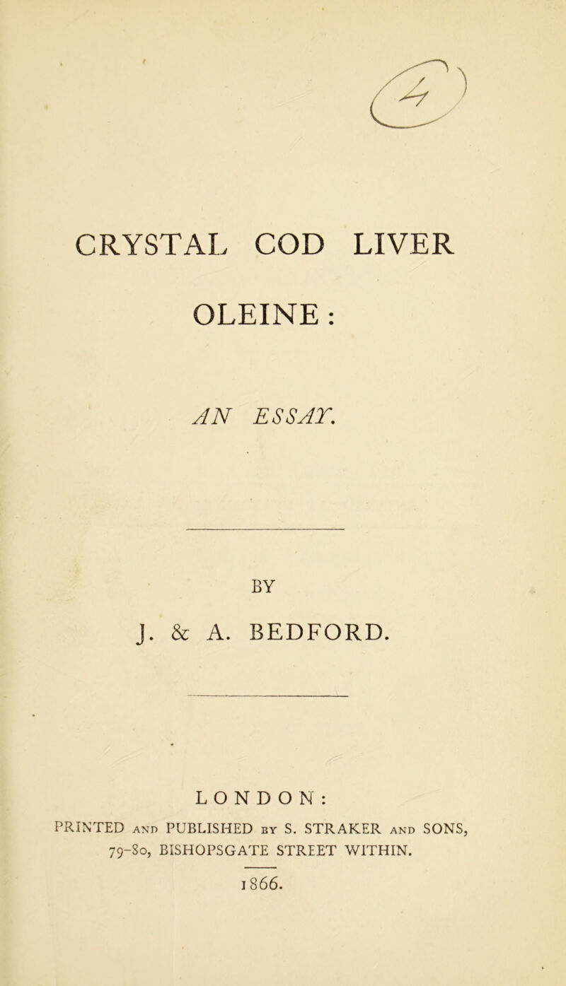 CRYSTAL COD LIVER OLEINE : AN ESSAY. BY J. & A. BEDFORD. LONDON: PRINTED and PUBLISHED by S. STRAKER and SONS, 79-S0, BISHOPSGATE STREET WITHIN. 1866.