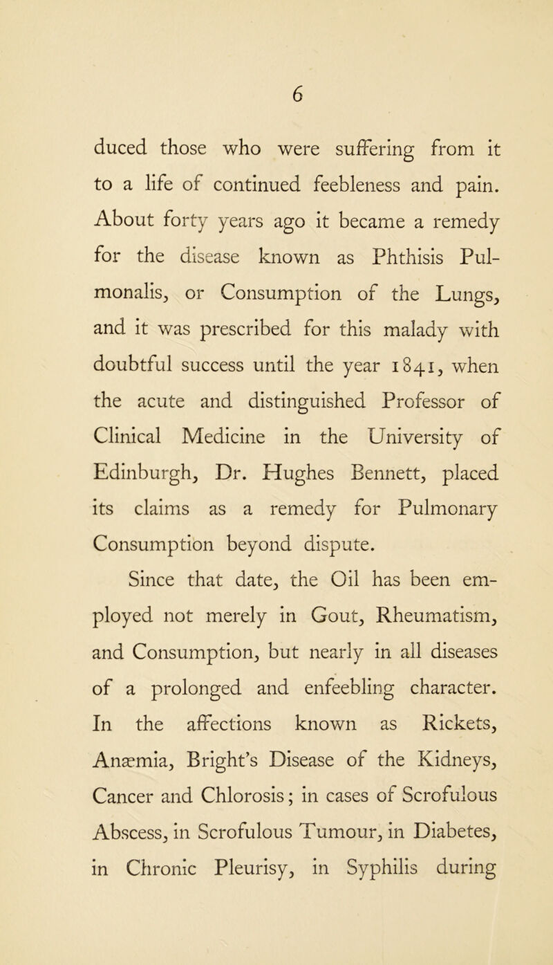 duced those who were suffering from it to a life of continued feebleness and pain. About forty years ago it became a remedy for the disease known as Phthisis Pul- monalis, or Consumption of the Lungs, and it was prescribed for this malady with doubtful success until the year 1841, when the acute and distinguished Professor of Clinical Medicine in the University of Edinburgh, Dr. Hughes Bennett, placed its claims as a remedy for Pulmonary Consumption beyond dispute. Since that date, the Oil has been em- ployed not merely in Gout, Rheumatism, and Consumption, but nearly in all diseases of a prolonged and enfeebling character. In the affections known as Rickets, Anaemia, Bright’s Disease of the Kidneys, Cancer and Chlorosis; in cases of Scrofulous Abscess, in Scrofulous Tumour, in Diabetes, in Chronic Pleurisy, in Syphilis during
