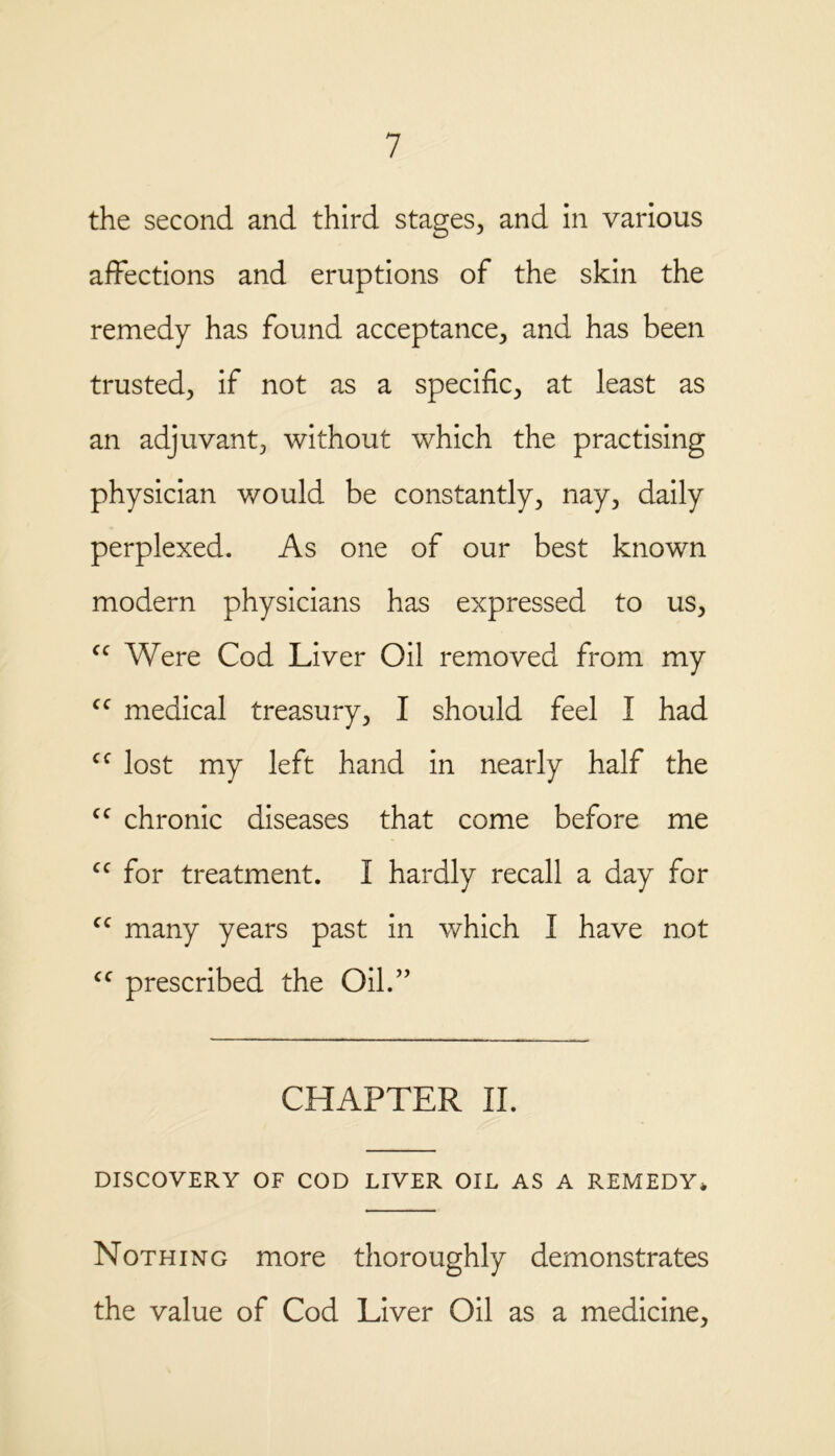 the second and third stages, and in various affections and eruptions of the skin the remedy has found acceptance, and has been trusted, if not as a specific, at least as an adjuvant, without which the practising physician would be constantly, nay, daily perplexed. As one of our best known modern physicians has expressed to us, cc Were Cod Liver Oil removed from my <c medical treasury, I should feel I had cf lost my left hand in nearly half the cc chronic diseases that come before me cc for treatment. I hardly recall a day for cc many years past in which I have not cc prescribed the Oil.” CHAPTER II. DISCOVERY OF COD LIVER OIL AS A REMEDY* Nothing more thoroughly demonstrates the value of Cod Liver Oil as a medicine.