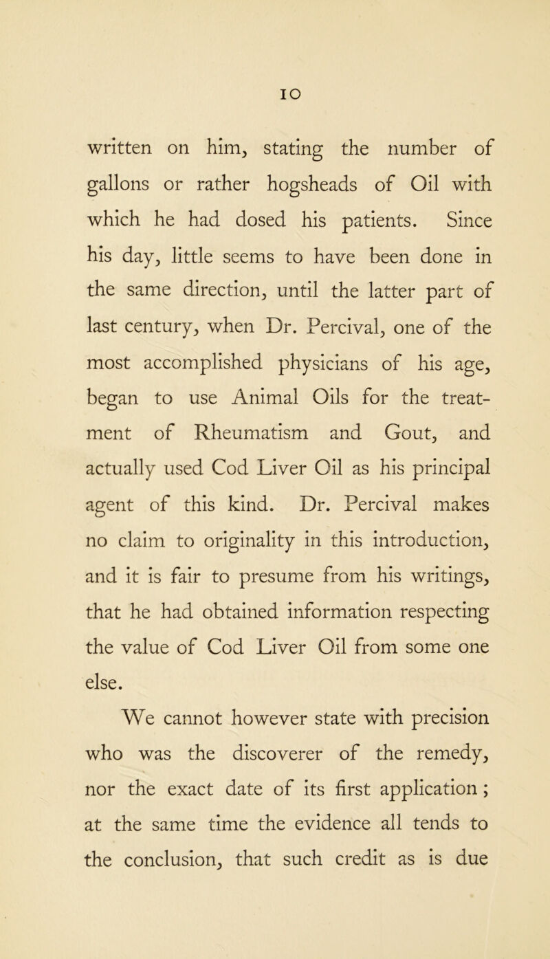 IO written on him, stating the number of gallons or rather hogsheads of Oil with which he had dosed his patients. Since his day, little seems to have been done in the same direction, until the latter part of last century, when Dr. Percival, one of the most accomplished physicians of his age, began to use Animal Oils for the treat- ment of Rheumatism and Gout, and actually used Cod Liver Oil as his principal agent of this kind. Dr. Percival makes no claim to originality in this introduction, and it is fair to presume from his writings, that he had obtained information respecting the value of Cod Liver Oil from some one else. We cannot however state with precision who was the discoverer of the remedy, nor the exact date of its first application; at the same time the evidence all tends to the conclusion, that such credit as is due