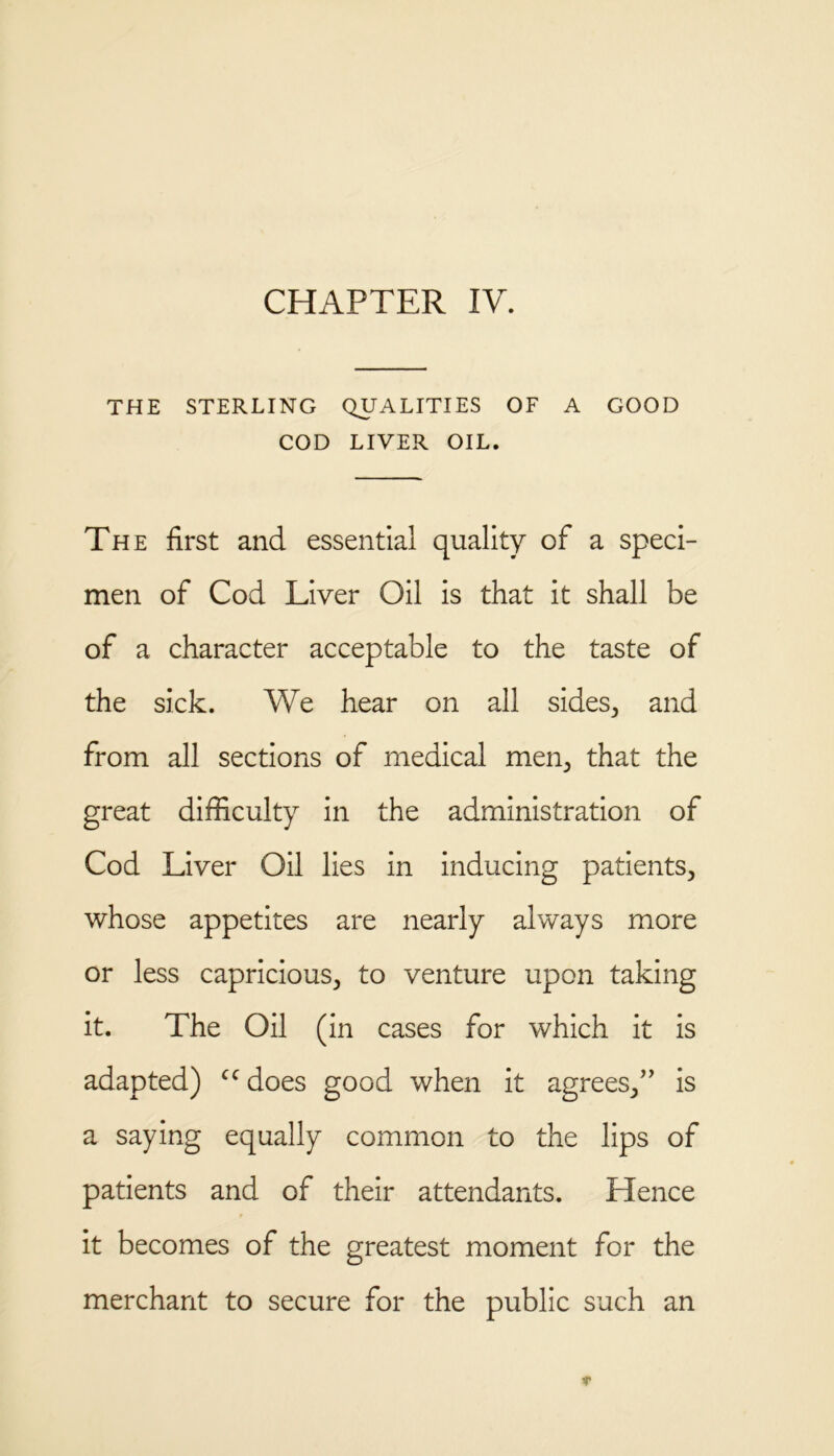 CHAPTER IV. THE STERLING QUALITIES OF A GOOD COD LIVER OIL. The first and essential quality of a speci- men of Cod Liver Oil is that it shall be of a character acceptable to the taste of the sick. We hear on all sides, and from all sections of medical men, that the great difficulty in the administration of Cod Liver Oil lies in inducing patients, whose appetites are nearly always more or less capricious, to venture upon taking it. The Oil (in cases for which it is adapted) ccdoes good when it agrees,” is a saying equally common to the lips of patients and of their attendants. Hence it becomes of the greatest moment for the merchant to secure for the public such an