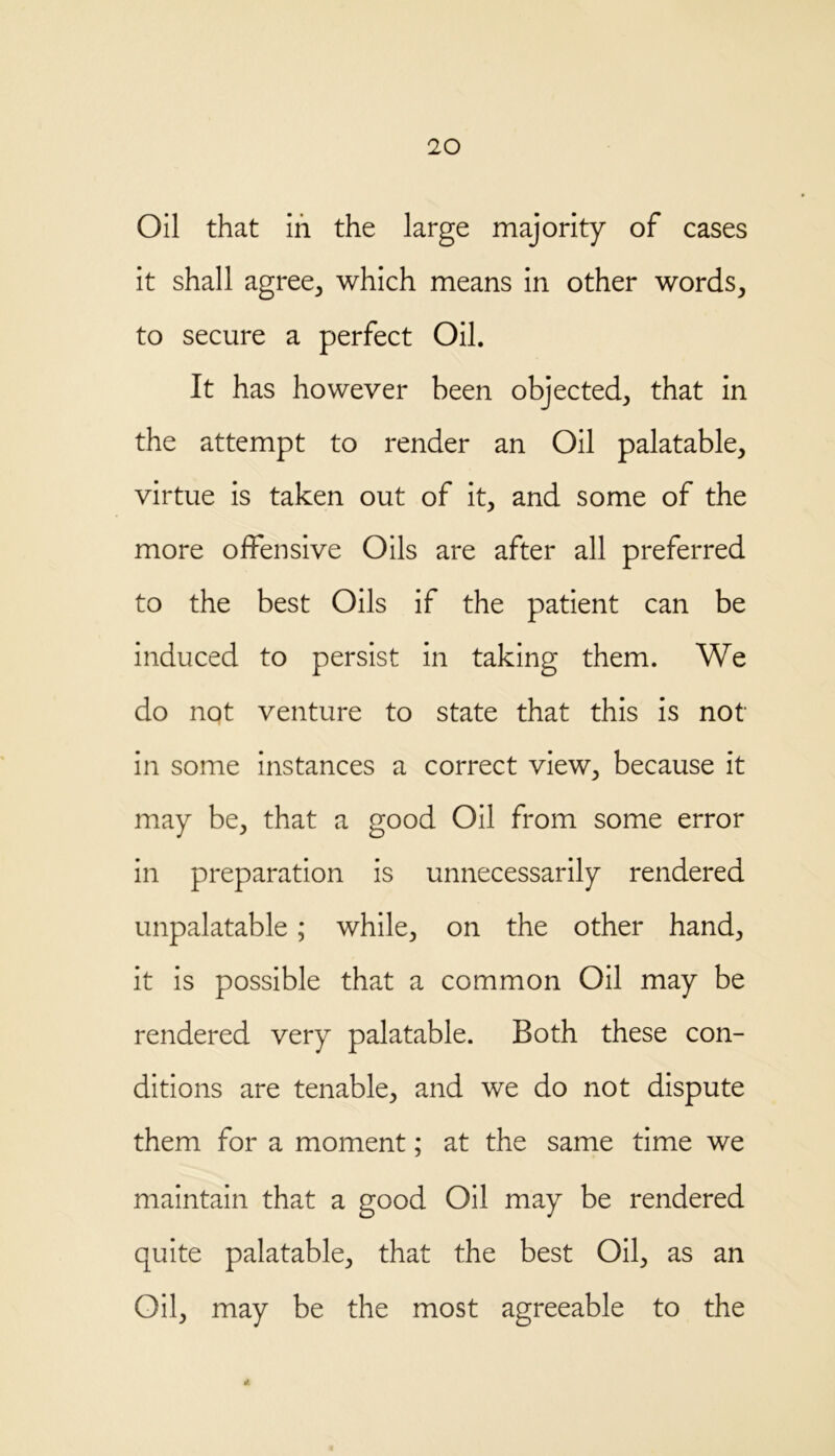 Oil that in the large majority of cases it shall agree, which means in other words, to secure a perfect Oil. It has however been objected, that in the attempt to render an Oil palatable, virtue is taken out of it, and some of the more offensive Oils are after all preferred to the best Oils if the patient can be induced to persist in taking them. We do not venture to state that this is not in some instances a correct view, because it may be, that a good Oil from some error in preparation is unnecessarily rendered unpalatable; while, on the other hand, it is possible that a common Oil may be rendered very palatable. Both these con- ditions are tenable, and we do not dispute them for a moment; at the same time we maintain that a good Oil may be rendered quite palatable, that the best Oil, as an Oil, may be the most agreeable to the 4