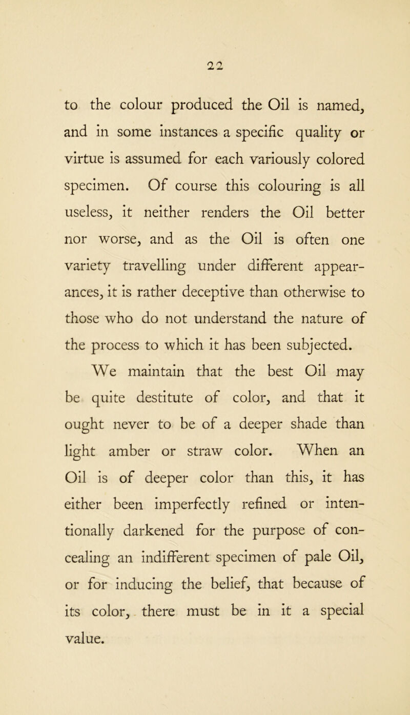 to the colour produced the Oil is named; and in some instances a specific quality or virtue is assumed for each variously colored specimen. Of course this colouring is all useless, it neither renders the Oil better nor worse, and as the Oil is often one variety travelling under different appear- ances, it is rather deceptive than otherwise to those who do not understand the nature of the process to which it has been subjected. We maintain that the best Oil may be quite destitute of color, and that it ought never to be of a deeper shade than light amber or straw color. When an Oil is of deeper color than this, it has either been imperfectly refined or inten- tionally darkened for the purpose of con- cealing an indifferent specimen of pale Oil, or for inducing the belief, that because of its color, there must be in it a special value.