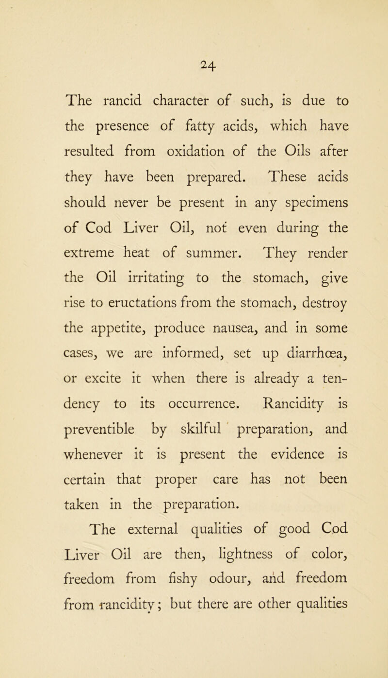 The rancid character of such, is due to the presence of fatty acids., which have resulted from oxidation of the Oils after they have been prepared. These acids should never be present in any specimens of Cod Liver Oil, not even during the extreme heat of summer. They render the Oil irritating to the stomach, give rise to eructations from the stomach, destroy the appetite, produce nausea, and in some cases, we are informed, set up diarrhoea, or excite it when there is already a ten- dency to its occurrence. Rancidity is preventible by skilful preparation, and whenever it is present the evidence is certain that proper care has not been taken in the preparation. The external qualities of good Cod Liver Oil are then, lightness of color, freedom from fishy odour, and freedom from rancidity; but there are other qualities