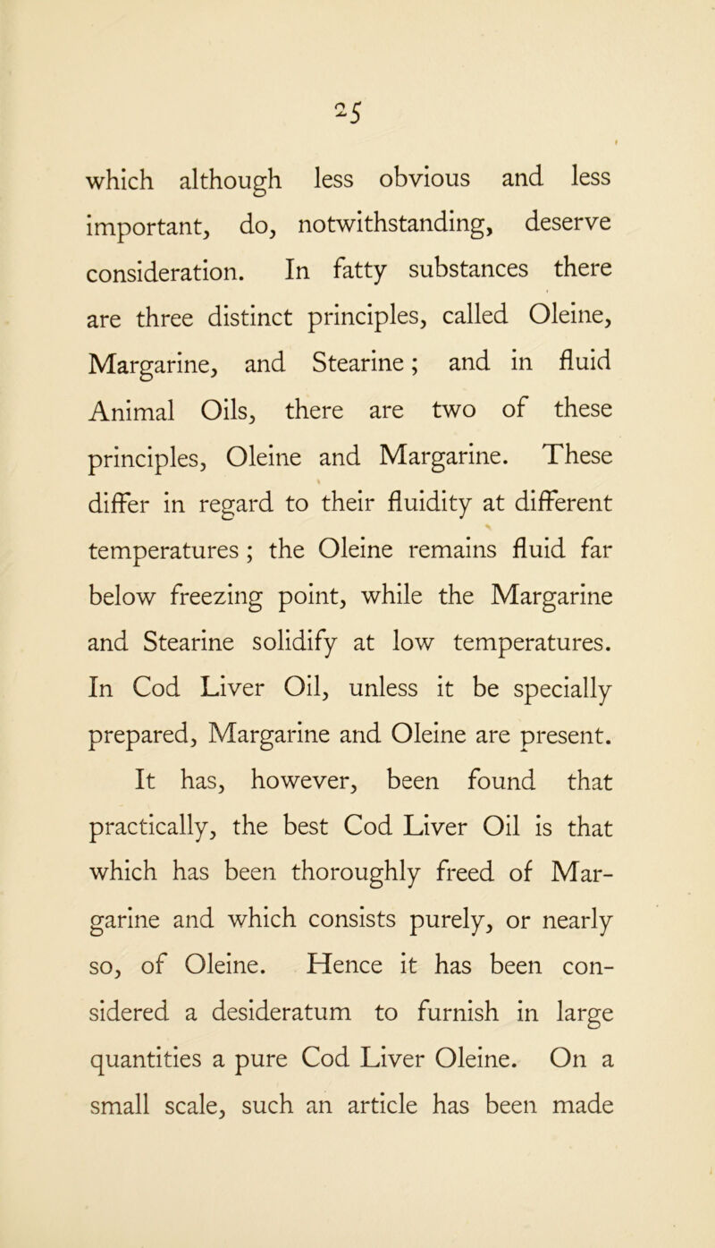 5 which although less obvious and less important, do, notwithstanding, deserve consideration. In fatty substances there are three distinct principles, called Oleine, Margarine, and Stearine; and in fluid Animal Oils, there are two of these principles, Oleine and Margarine. These differ in regard to their fluidity at different temperatures ; the Oleine remains fluid far below freezing point, while the Margarine and Stearine solidify at low temperatures. In Cod Liver Oil, unless it be specially prepared, Margarine and Oleine are present. It has, however, been found that practically, the best Cod Liver Oil is that which has been thoroughly freed of Mar- garine and which consists purely, or nearly so, of Oleine. Hence it has been con- sidered a desideratum to furnish in large quantities a pure Cod Liver Oleine. On a small scale, such an article has been made