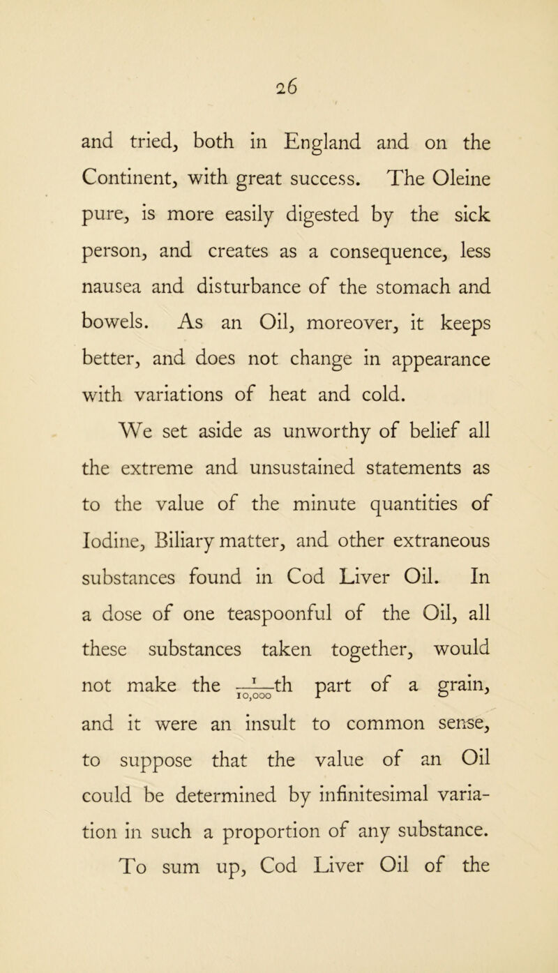 and tried3 both in England and on the Continent; with great success. The Oleine pure; is more easily digested by the sick person; and creates as a consequence; less nausea and disturbance of the stomach and bowels. As an Oil, moreover, it keeps better, and does not change in appearance with variations of heat and cold. We set aside as unworthy of belief all the extreme and unsustained statements as to the value of the minute quantities of Iodine, Biliary matter, and other extraneous substances found in Cod Liver Oil. In a dose of one teaspoonful of the Oil, all these substances taken together, would not make the ——th part of a grain, and it were an insult to common sense, to suppose that the value of an Oil could be determined by infinitesimal varia- tion in such a proportion of any substance. To sum up, Cod Liver Oil of the