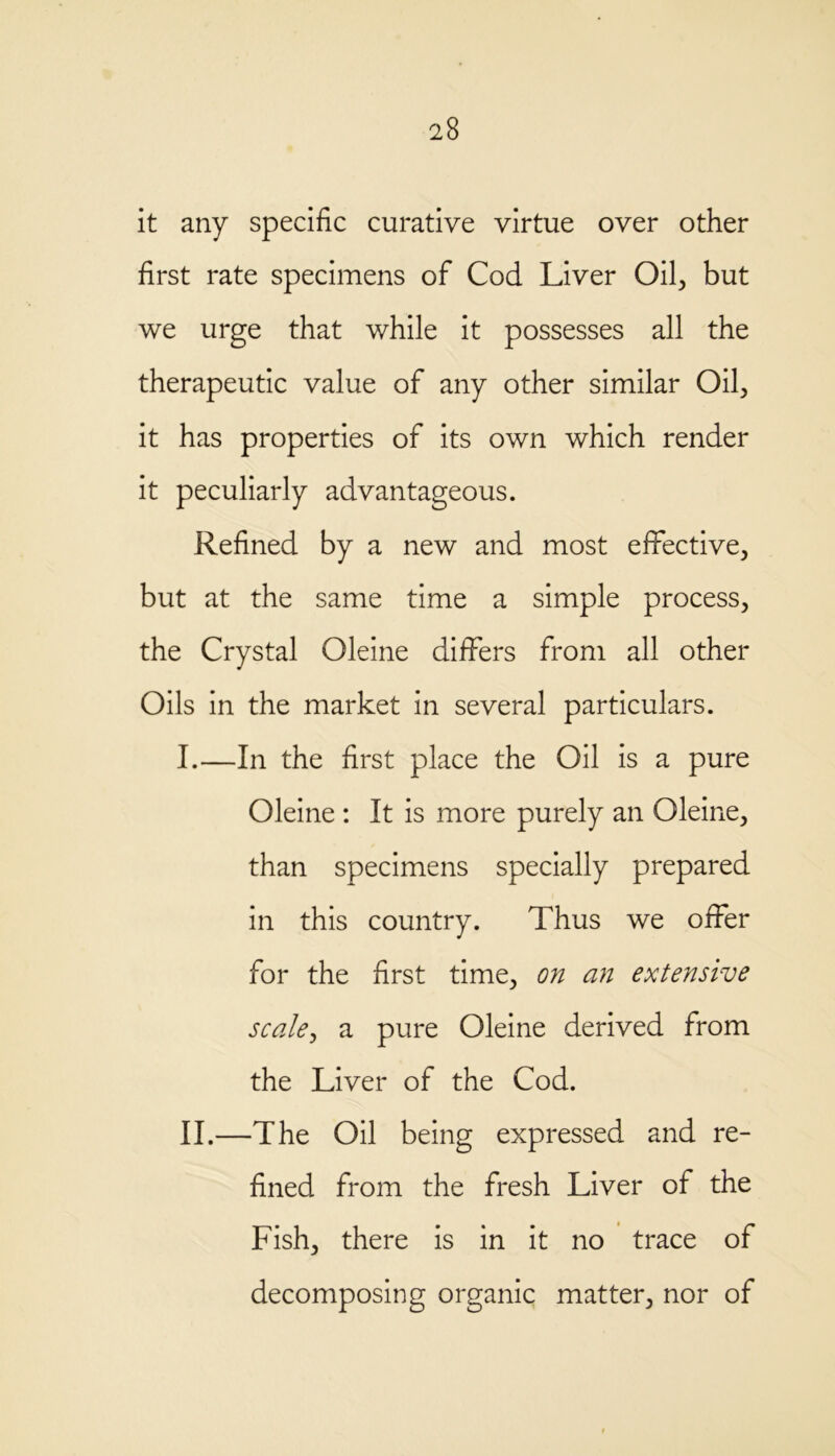 it any specific curative virtue over other first rate specimens of Cod Liver Oil, but we urge that while it possesses all the therapeutic value of any other similar Oil, it has properties of its own which render it peculiarly advantageous. Refined by a new and most effective, but at the same time a simple process, the Crystal Oleine differs from all other Oils in the market in several particulars. I. —In the first place the Oil is a pure Oleine : It is more purely an Oleine, than specimens specially prepared in this country. Thus we offer for the first time, on an extensive scale, a pure Oleine derived from the Liver of the Cod. II. —The Oil being expressed and re- fined from the fresh Liver of the Fish, there is in it no trace of decomposing organic matter, nor of