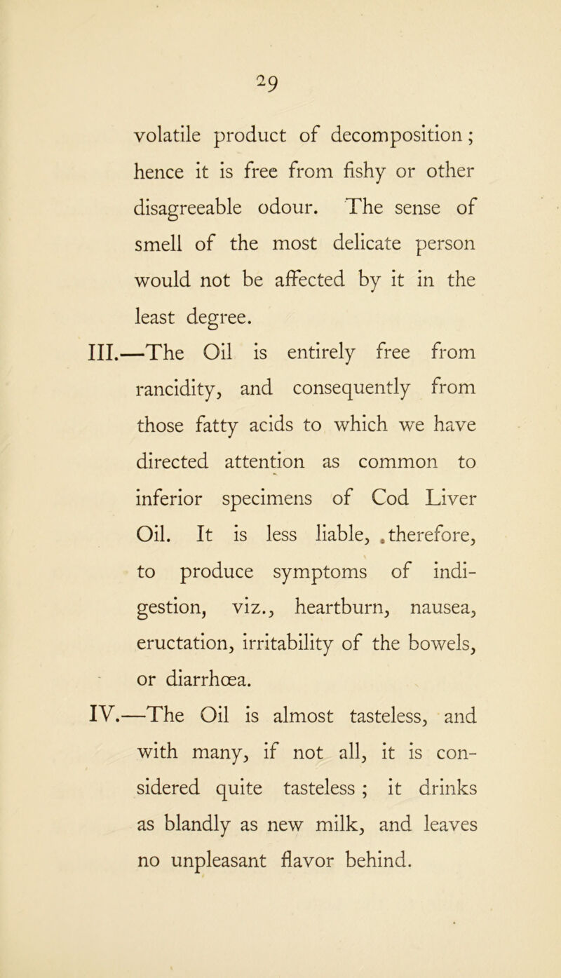 volatile product of decomposition; hence it is free from fishy or other disagreeable odour. The sense of smell of the most delicate person would not be affected by it in the least degree. III. —The Oil is entirely free from rancidity, and consequently from those fatty acids to which we have directed attention as common to inferior specimens of Cod Liver Oil. It is less liable, therefore, \ to produce symptoms of indi- gestion, viz., heartburn, nausea, eructation, irritability of the bowels, or diarrhoea. IV. —The Oil is almost tasteless, and with many, if not all, it is con- sidered quite tasteless ; it drinks as blandly as new milk, and leaves no unpleasant flavor behind.