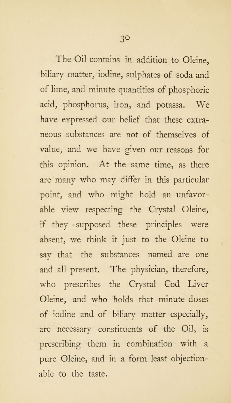 3° The Oil contains in addition to Oleine, biliary matter, iodine, sulphates of soda and of lime, and minute quantities of phosphoric acid, phosphorus, iron, and potassa. We have expressed our belief that these extra- neous substances are not of themselves of value, and we have given our reasons for this opinion. At the same time, as there are many who may differ in this particular point, and who might hold an unfavor- able view respecting the Crystal Oleine, if they supposed these principles were absent, we think it just to the Oleine to say that the substances named are one and all present. The physician, therefore, who prescribes the Crystal Cod Liver Oleine, and who holds that minute doses of iodine and of biliary matter especially, are necessary constituents of the Oil, is prescribing them in combination with a pure Oleine, and in a form least objection- able to the taste.