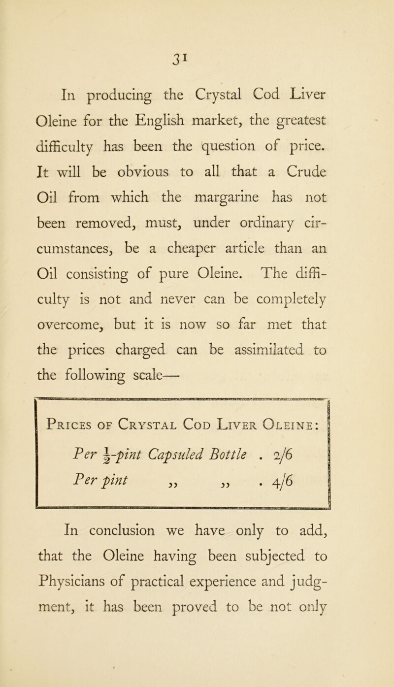 In producing the Crystal Cod Liver Oleine for the English market, the greatest difficulty has been the question of price. It will be obvious to all that a Crude Oil from which the margarine has not been removed, must, under ordinary cir- cumstances, be a cheaper article than an Oil consisting of pure Oleine. The diffi- culty is not and never can be completely overcome, but it is now so far met that the prices charged can be assimilated to the following scale— Prices of Crystal Cod Liver Oleine: Per --pint Capsuled Bottle . 2/6 Per pint „ „ .4/6 In conclusion we have only to add, that the Oleine having been subjected to Physicians of practical experience and judg- ment, it has been proved to be not only
