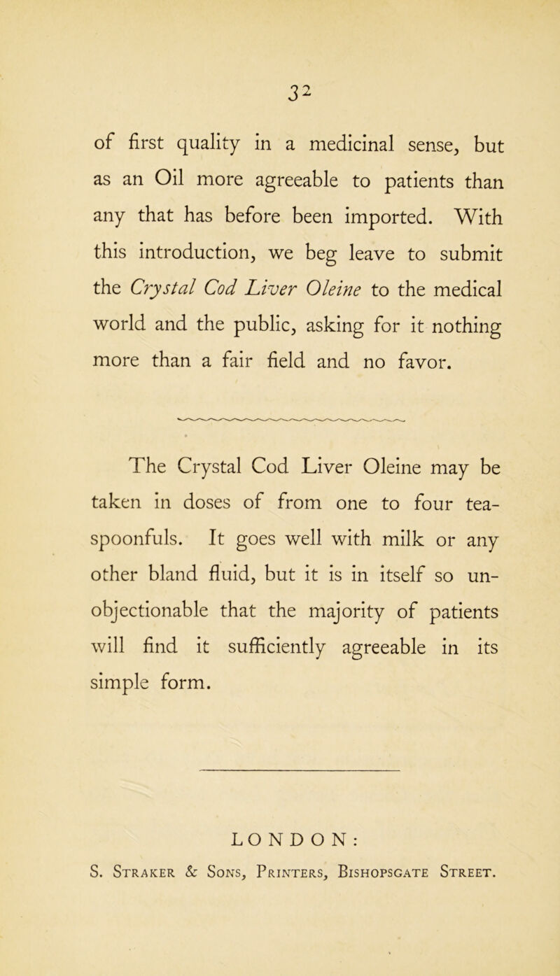of first quality in a medicinal sense, but as an Oil more agreeable to patients than any that has before been imported. With this introduction, we beg leave to submit the Crystal Cod Liver Oleine to the medical world and the public, asking for it nothing more than a fair field and no favor. The Crystal Cod Liver Oleine may be taken in doses of from one to four tea- spoonfuls. It goes well with milk or any other bland fluid, but it is in itself so un- objectionable that the majority of patients will find it sufficiently agreeable in its simple form. LONDON: S. Straker & Sons, Printers, Bishopsgate Street.