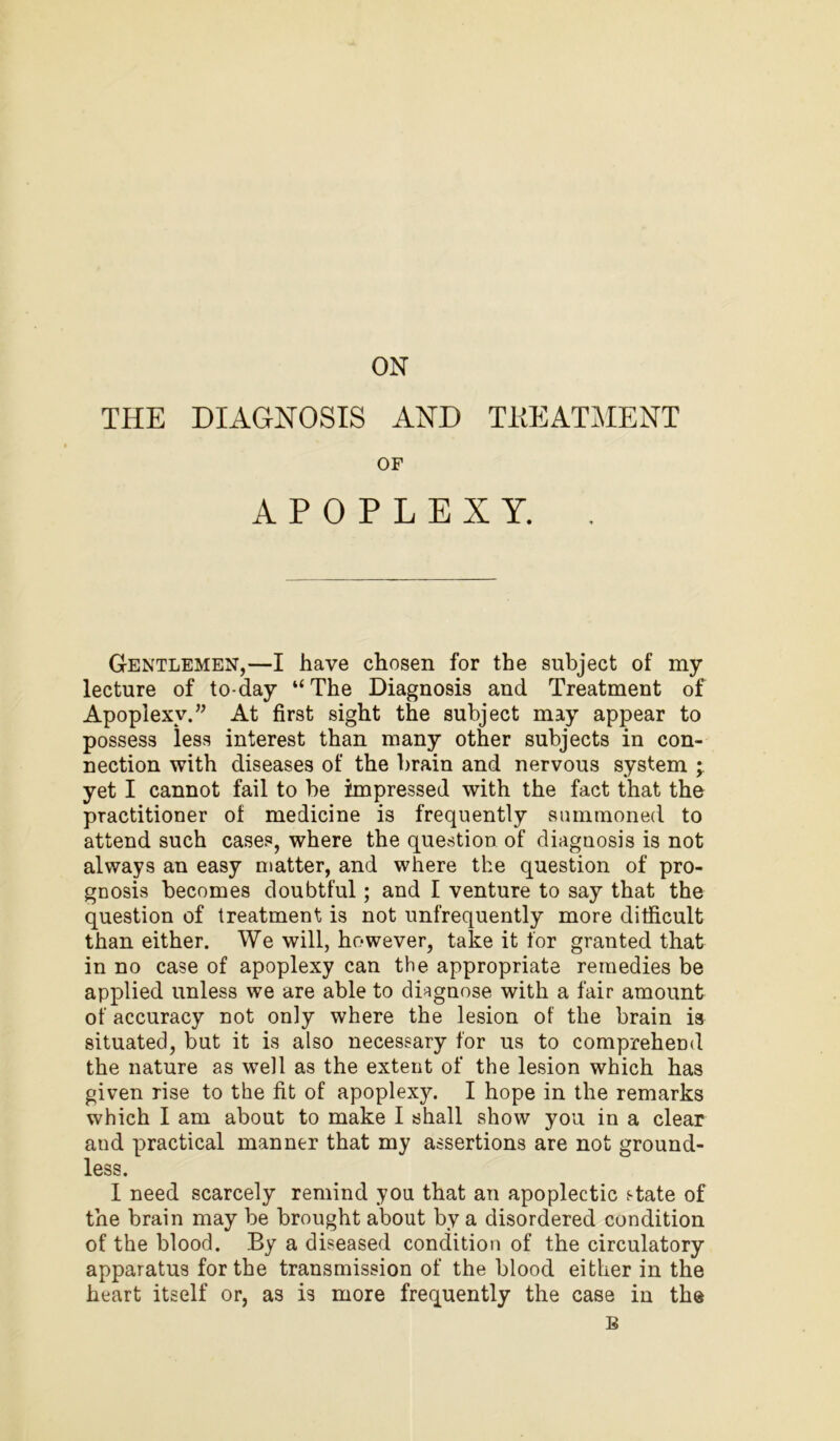 ON THE DIAGNOSIS AND TREATMENT OF APOPLEXY. . Gentlemen,—I have chosen for the subject of my lecture of to-day “The Diagnosis and Treatment of Apoplexy.” At first sight the subject may appear to possess less interest than many other subjects in con- nection with diseases of the brain and nervous system ; yet I cannot fail to be impressed with the fact that the practitioner of medicine is frequently summoned to attend such cases, where the question of diagnosis is not always an easy matter, and where the question of pro- gnosis becomes doubtful; and I venture to say that the question of treatment is not unfrequently more difficult than either. We will, however, take it for granted that in no case of apoplexy can the appropriate remedies be applied unless we are able to diagnose with a fair amount of accuracy not only where the lesion of the brain is situated, but it is also necessary for us to comprehend the nature as well as the extent of the lesion which has given rise to the fit of apoplexy. I hope in the remarks which I am about to make I shall show you in a clear and practical manner that my assertions are not ground- less. I need scarcely remind you that an apoplectic state of the brain may be brought about by a disordered condition of the blood. By a diseased condition of the circulatory apparatus for the transmission of the blood either in the heart itself or, as is more frequently the case in the B