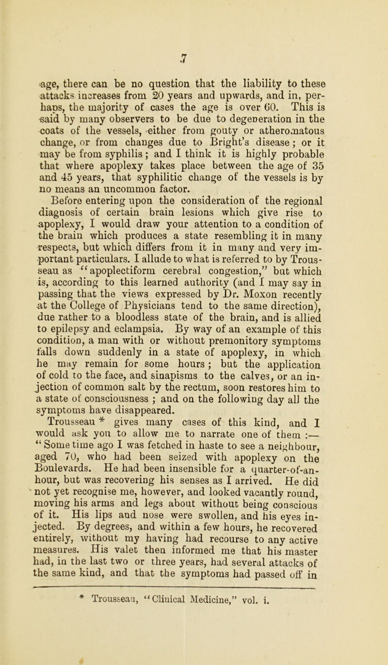 age, there can be no question that the liability to these attacks increases from 20 years and upwards, and in, per- haps, the majority of cases the age is over 60. This is -said by many observers to be due to degeneration in the coats of the vessels, either from gouty or atheromatous change, or from changes due to Bright’s disease; or it may be from syphilis; and I think it is highly probable that where apoplexy takes place between the age of 35 and 45 years, that syphilitic change of the vessels is by no means an uncommon factor. Before entering upon the consideration of the regional diagnosis of certain brain lesions which give rise to apoplexy, I would draw your attention to a condition of the brain which produces a state resembling it in many respects, but which differs from it in many and very im- portant particulars. I allude to what is referred to by Trous- seau as “apoplectiform cerebral congestion,” but which is, according to this learned authority (and I may say in passing that the views expressed by Dr. Moxon recently at the College of Physicians tend to the same direction), due rather to a bloodless state of the brain, and is allied to epilepsy and eclampsia. By way of an example of this condition, a man with or without premonitory symptoms falls down suddenly in a state of apoplexy, in which he may remain for some hours; but the application of cold to the face, and sinapisms to the calves, or an in- jection of common salt by the rectum, soon restores him to a state of consciousness ; and on the following day all the symptoms have disappeared. Trousseau * gives many cases of this kind, and I would ask you to allow me to narrate one of them :— “ Some time ago I was fetched in haste to see a neighbour, aged 70, who had been seized with apoplexy on the Boulevards. He had been insensible for a quarter-of-an- hour, but was recovering his senses as I arrived. He did • not yet recognise me, however, and looked vacantly round, moving his arms and legs about without being conscious of it. His lips and nose were swollen, and his eyes in- jected. By degrees, and within a few hours, he recovered entirely, without my having had recourse to any active measures. His valet then informed me that his master had, in the last two or three years, had several attacks of the same kind, and that the symptoms had passed off in ■* Trousseau, “Clinical Medicine,” vol. i.