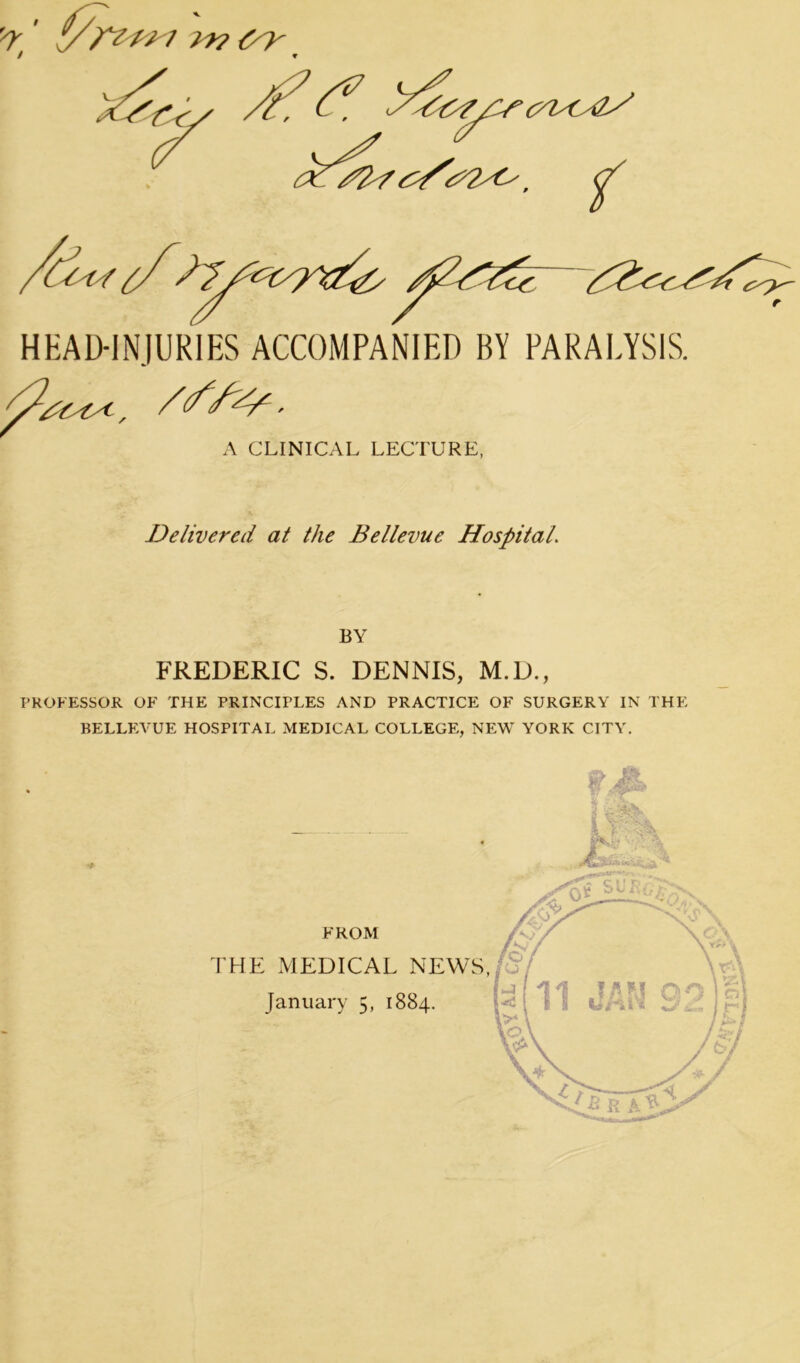 f/r' fy/vtrj ir? <yy / f HEAD-INJURIES ACCOMPANIED BY PARALYSIS. /t A CLINICAL LECTURE, Delivered at the Bellevue Hospital. BY FREDERIC S. DENNIS, M.D., PROFESSOR OF THE PRINCIPLES AND PRACTICE OF SURGERY IN THE BELLEVUE HOSPITAL MEDICAL COLLEGE, NEW YORK CITY.