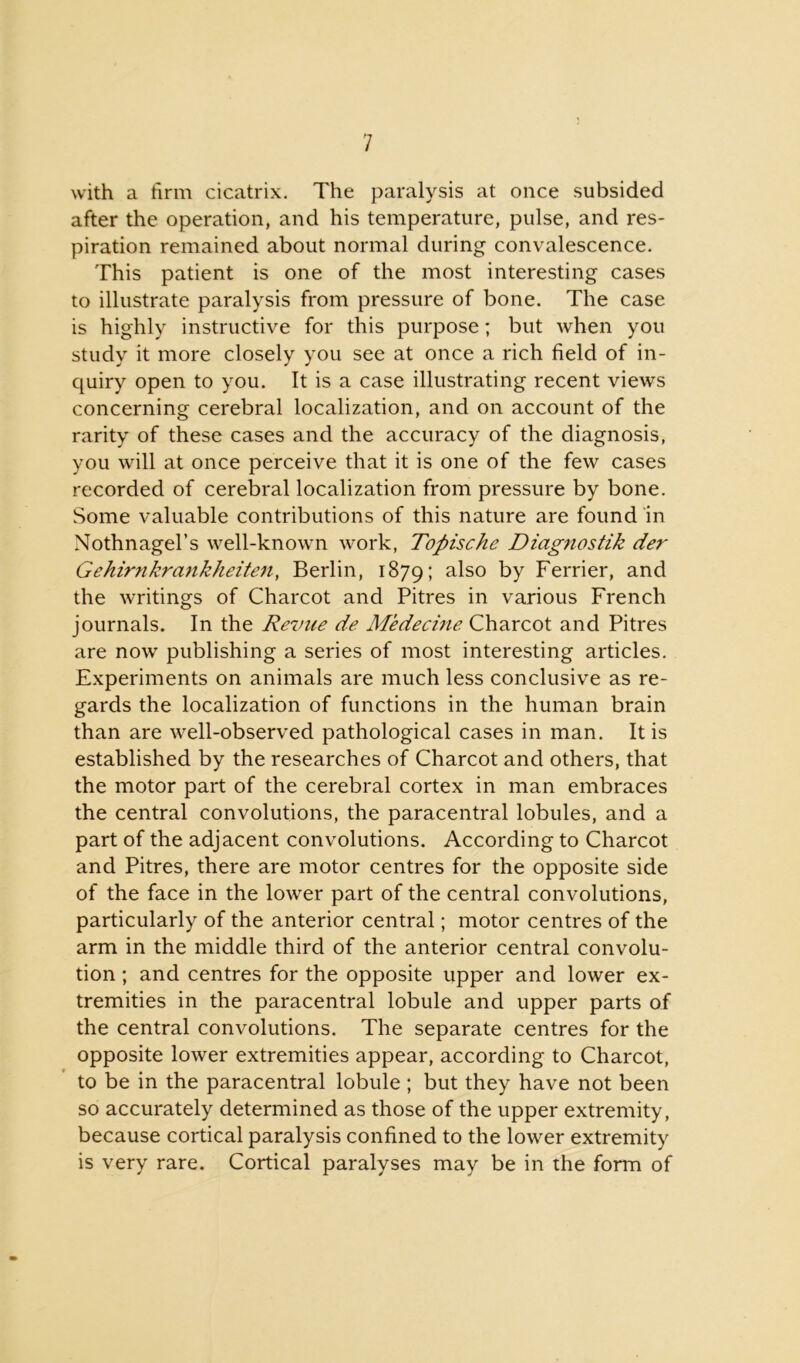 with a firm cicatrix. The paralysis at once subsided after the operation, and his temperature, pulse, and res- piration remained about normal during convalescence. This patient is one of the most interesting cases to illustrate paralysis from pressure of bone. The case is highly instructive for this purpose; but when you study it more closely you see at once a rich field of in- quiry open to you. It is a case illustrating recent views concerning cerebral localization, and on account of the rarity of these cases and the accuracy of the diagnosis, you will at once perceive that it is one of the few cases recorded of cerebral localization from pressure by bone. Some valuable contributions of this nature are found in Nothnagel’s well-known work, Topische Diagnostik der Gehirnkrankheiten, Berlin, 1879; a^so by Ferrier, and the writings of Charcot and Pitres in various French journals. In the Revue de Medecine Charcot and Pitres are now publishing a series of most interesting articles. Experiments on animals are much less conclusive as re- gards the localization of functions in the human brain than are well-observed pathological cases in man. It is established by the researches of Charcot and others, that the motor part of the cerebral cortex in man embraces the central convolutions, the paracentral lobules, and a part of the adjacent convolutions. According to Charcot and Pitres, there are motor centres for the opposite side of the face in the lower part of the central convolutions, particularly of the anterior central; motor centres of the arm in the middle third of the anterior central convolu- tion ; and centres for the opposite upper and lower ex- tremities in the paracentral lobule and upper parts of the central convolutions. The separate centres for the opposite lower extremities appear, according to Charcot, to be in the paracentral lobule ; but they have not been so accurately determined as those of the upper extremity, because cortical paralysis confined to the lower extremity is very rare. Cortical paralyses may be in the form of