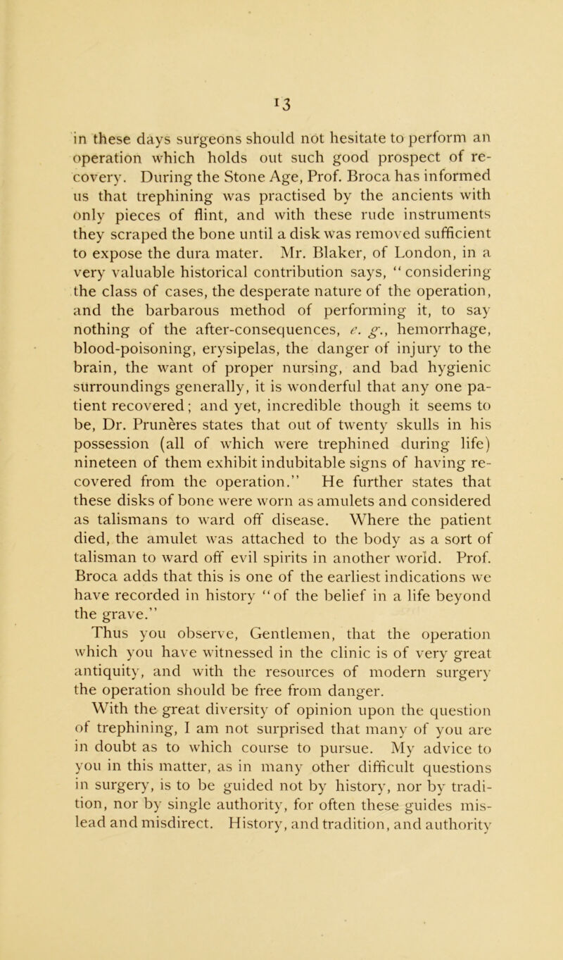 r3 in these days surgeons should not hesitate to perform an operation which holds out such good prospect of re- covery. During the Stone Age, Prof. Broca has informed us that trephining was practised by the ancients with only pieces of flint, and with these rude instruments they scraped the bone until a disk was removed sufficient to expose the dura mater. Mr. Blaker, of London, in a very valuable historical contribution says, “ considering the class of cases, the desperate nature of the operation, and the barbarous method of performing it, to say nothing of the after-consequences, e. g., hemorrhage, blood-poisoning, erysipelas, the danger of injury to the brain, the want of proper nursing, and bad hygienic surroundings generally, it is wonderful that any one pa- tient recovered; and yet, incredible though it seems to be, Dr. Pruneres states that out of twenty skulls in his possession (all of which were trephined during life) nineteen of them exhibit indubitable signs of having re- covered from the operation.” He further states that these disks of bone were worn as amulets and considered as talismans to ward off disease. Where the patient died, the amulet was attached to the body as a sort of talisman to ward off evil spirits in another world. Prof. Broca adds that this is one of the earliest indications we have recorded in history “of the belief in a life beyond the grave.” Thus you observe, Gentlemen, that the operation which you have witnessed in the clinic is of very great antiquity, and with the resources of modern surgery the operation should be free from danger. With the great diversity of opinion upon the question of trephining, I am not surprised that many of you are in doubt as to which course to pursue. My advice to you in this matter, as in many other difficult questions in surgery, is to be guided not by history, nor by tradi- tion, nor by single authority, for often these guides mis- lead and misdirect. History, and tradition, and authority