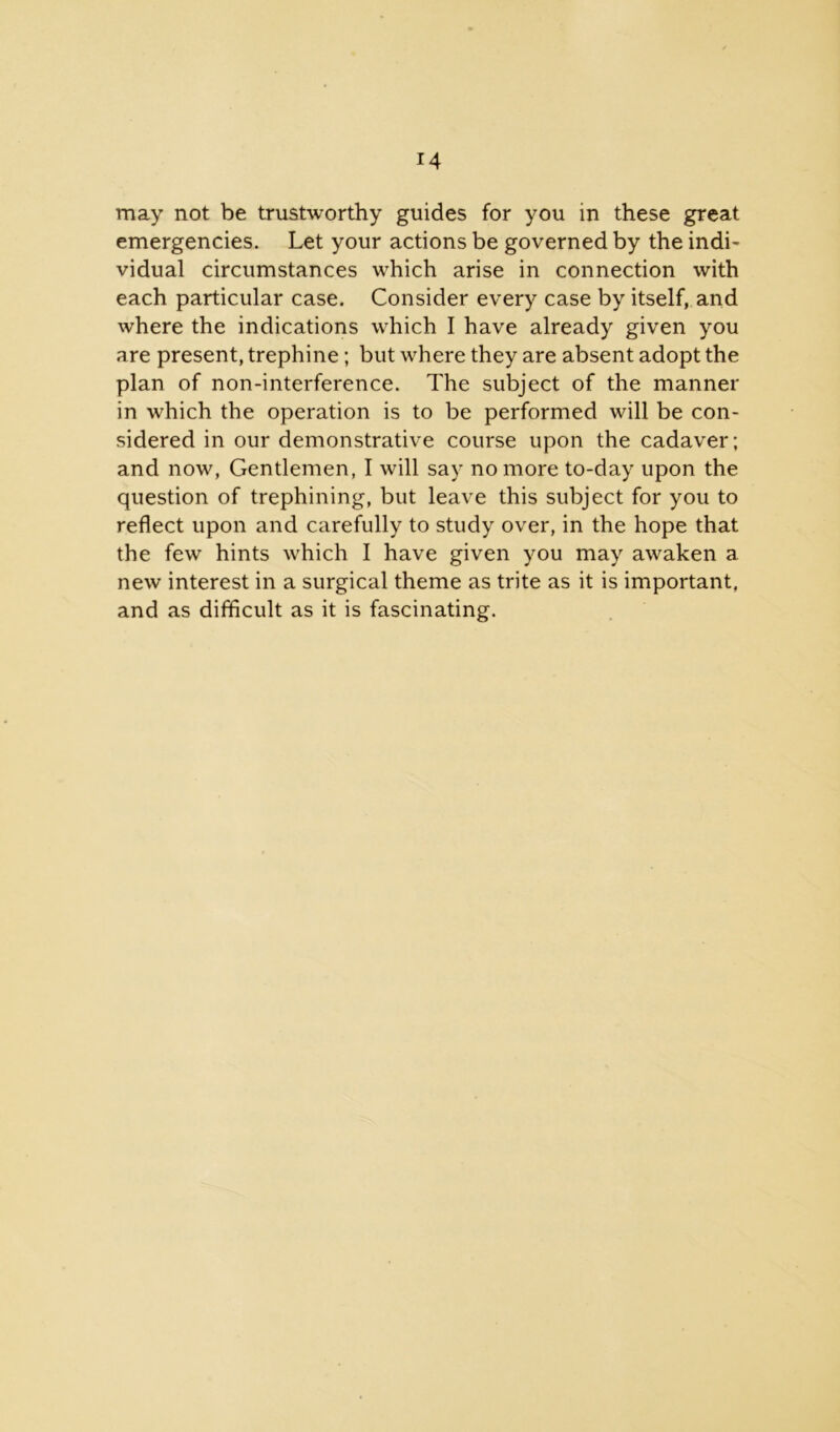 may not be trustworthy guides for you in these great emergencies. Let your actions be governed by the indi- vidual circumstances which arise in connection with each particular case. Consider every case by itself, and where the indications which I have already given you are present, trephine; but where they are absent adopt the plan of non-interference. The subject of the manner in which the operation is to be performed will be con- sidered in our demonstrative course upon the cadaver; and now, Gentlemen, I will say no more to-day upon the question of trephining, but leave this subject for you to reflect upon and carefully to study over, in the hope that the few hints which I have given you may awaken a new interest in a surgical theme as trite as it is important, and as difficult as it is fascinating.