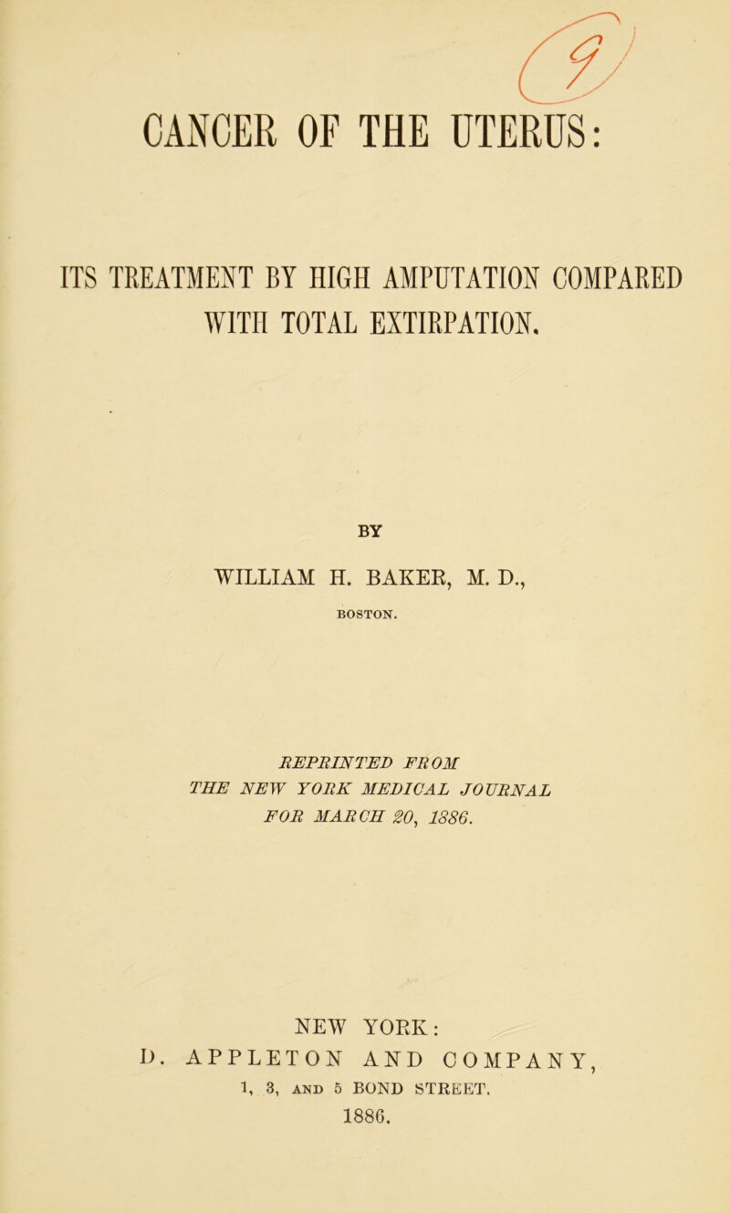 CANCER OF THE UTERUS ITS TREATMENT BY HIGH AMPUTATION COMPARED WITH TOTAL EXTIRPATION. BY WILLIAM H. BAKER, M. D., BOSTON. REPRINTED FROM THE NEW YORK MEDICAL JOURNAL FOR MARCH 20, 1886. NEW YORK: D. APPLETON AND COMPANY, 1, 3, AND 5 BOND STREET. 1886.