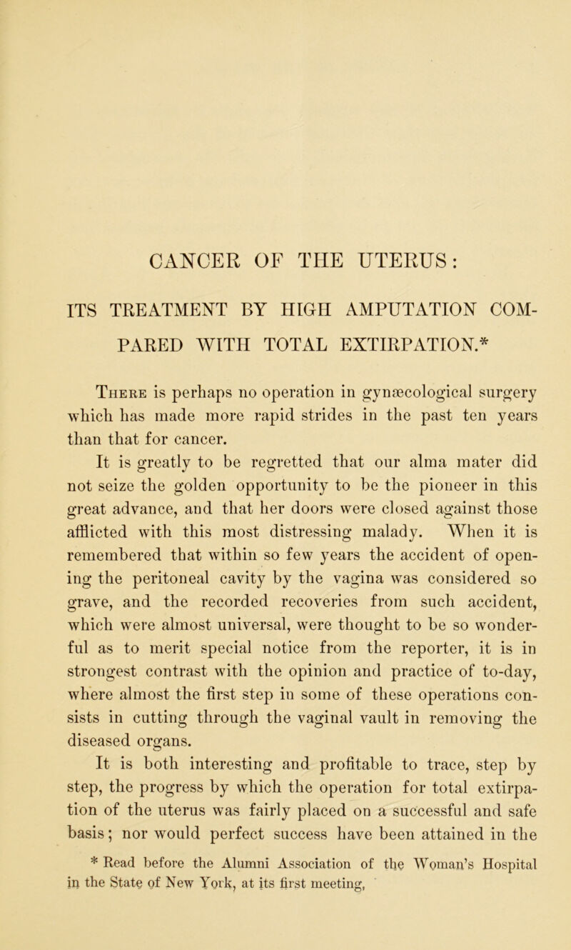 ITS TREATMENT BY HIGH AMPUTATION COM- PARED WITH TOTAL EXTIRPATION.* There is perhaps no operation in gynaecological surgery which has made more rapid strides in the past ten years than that for cancer. It is greatly to be regretted that our alma mater did not seize the golden opportunity to be the pioneer in this great advance, and that her doors were closed against those afflicted with this most distressing malady. When it is remembered that within so few years the accident of open- ing the peritoneal cavity by the vagina was considered so grave, and the recorded recoveries from such accident, which were almost universal, were thought to be so wonder- ful as to merit special notice from the reporter, it is in strongest contrast with the opinion and practice of to-day, where almost the first step in some of these operations con- sists in cutting through the vaginal vault in removing the diseased organs. It is both interesting and profitable to trace, step by step, the progress by which the operation for total extirpa- tion of the uterus was fairly placed on a successful and safe basis; nor would perfect success have been attained in the * Read before the Alumni Association of the Woman’s Hospital in the State of New York, at its first meeting,