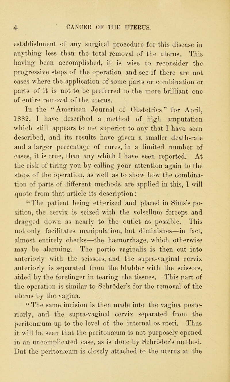 establishment of any surgical procedure for this disease in anything less than the total removal of the uterus. This having been accomplished, it is wise to reconsider the progressive steps of the operation and see if there are not cases where the application of some parts or combination oi parts of it is not to be preferred to the more brilliant one of entire removal of the uterus. In the “American Journal of Obstetrics” for April, 1882, I have described a method of high amputation which still appears to me superior to any that I have seen described, and its results have given a smaller death-rate and a larger percentage of cures, in a limited number of cases, it is true, than any which I have seen reported. At the risk of tiring you by calling your attention again to the steps of the operation, as well as to show bow the combina- tion of parts of different methods are applied in this, I will quote from that article its description : “The patient being etherized and placed in Sims’s po- sition, the cervix is seized with the volsellnm forceps and dragged down as nearly to the outlet as possible. This not only facilitates manipulation, but diminishes—in fact, almost entirely checks—the haemorrhage, which otherwise may be alarming. The portio vaginalis is then cut into anteriorly with the scissors, and the supra-vaginal cervix anteriorly is separated from the bladder with the scissors, aided by the forefinger in tearing the tissues. This part of the operation is similar to Schroder’s for the removal of the uterus by the vagina. “The same incision is then made into the vagina poste- riorly, and the supra-vaginal cervix separated from the peritonaeum up to the level of the internal os uteri. Thus it will be seen that the peritonaeum is not purposely opened in an uncomplicated case, as is done by Schroder’s method. But the peritonaeum is closely attached to the uterus at the