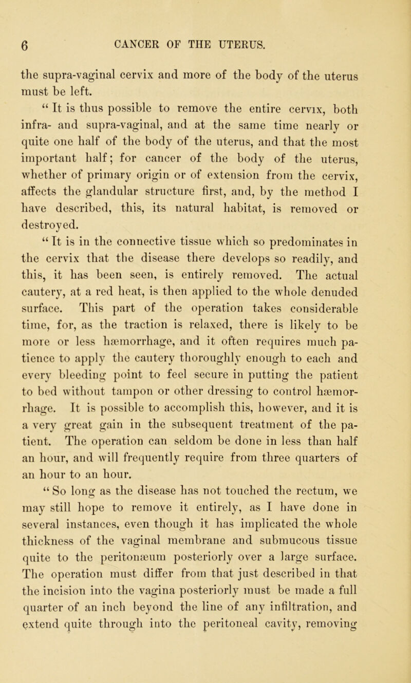the supra-vaginal cervix and more of the body of the uterus must be left. “ It is thus possible to remove the entire cervix, both infra- and supra-vaginal, and at the same time nearly or quite one half of the body of the uterus, and that the most important half; for cancer of the body of the uterus, whether of primary origin or of extension from the cervix, affects the glandular structure first, and, by the method I have described, this, its natural habitat, is removed or destroyed. “ It is in the connective tissue which so predominates in the cervix that the disease there develops so readily, and this, it has been seen, is entirely removed. The actual cautery, at a red heat, is then applied to the whole denuded surface. This part of the operation takes considerable time, for, as the traction is relaxed, there is likely to be more or less haemorrhage, and it often requires much pa- tience to apply the cautery thoroughly enough to each and every bleeding point to feel secure in putting the patient to bed without tampon or other dressing to control haemor- rhage. It is possible to accomplish this, however, and it is a very great gain in the subsequent treatment of the pa- tient. The operation can seldom be done in less than half an hour, and will frequently require from three quarters of an hour to an hour. “ So long as the disease has not touched the rectum, we may still hope to remove it entirely, as I have done in several instances, even though it has implicated the whole thickness of the vaginal membrane and submucous tissue quite to the peritonaeum posteriorly over a large surface. The operation must differ from that just described in that the incision into the vagina posteriorly must be made a full quarter of an inch beyond the line of any infiltration, and extend quite through into the peritoneal cavity, removing