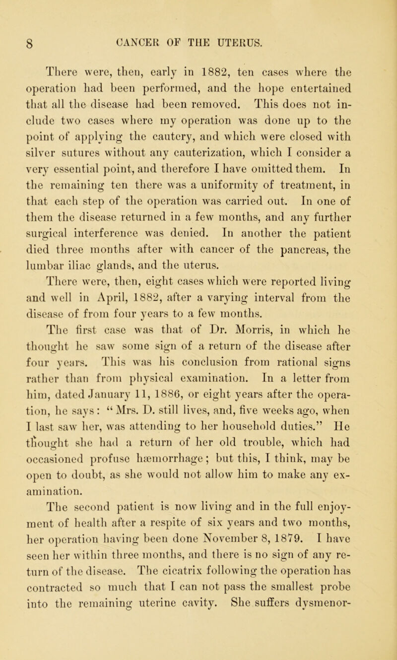 There were, then, early in 1882, ten cases where the operation had been performed, and the hope entertained that all the disease had been removed. This does not in- clude two cases where my operation was done up to the point of applying the cautery, and which were closed with silver sutures without any cauterization, which I consider a very essential point, and therefore I have omitted them. In the remaining ten there was a uniformity of treatment, in that each step of the operation was carried out. In one of them the disease returned in a few months, and any further surgical interference was denied. In another the patient died three months after with cancer of the pancreas, the lumbar iliac glands, and the uterus. There were, then, eight cases which were reported living and well in April, 1882, after a varying interval from the disease of from four years to a few months. The first case was that of Dr. Morris, in which he thought he saw7 some sign of a return of the disease after four years. This was his conclusion from rational signs rather than from physical examination. In a letter from him, dated January 11, 1886, or eight years after the opera- tion, he says : “ Mrs. D. still lives, and, five weeks ago, when I last saw7 her, was attending to her household duties.” He tliouofht she had a return of her old trouble, which had occasioned profuse haemorrhage; but this, I think, may be open to doubt, as she would not allow him to make any ex- amination. The second patient is now living and in the full enjoy- ment of health after a respite of six years and tw7o months, her operation having been done November 8, 1879. I have seen her within three months, and there is no sign of any re- turn of the disease. The cicatrix following the operation has contracted so much that I can not pass the smallest probe into the remaining uterine cavity. She suffers dysmenor-