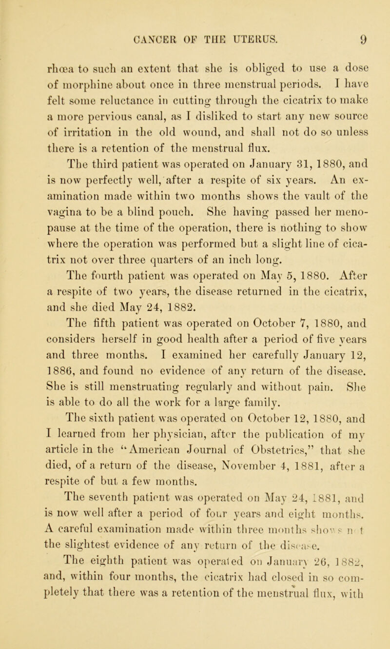 rhoea to such an extent that she is obliged to use a dose of morphine about once in three menstrual periods. I have felt some reluctance in cutting through the cicatrix to make a more pervious canal, as I disliked to start any new source of irritation in the old wound, and shall not do so unless there is a retention of the menstrual flux. The third patient was operated on January 31, 1880, and is now perfectly well, after a respite of six years. An ex- amination made within two months shows the vault of the vagina to be a blind pouch. She having passed her meno- pause at the time of the operation, there is nothing to show where the operation was performed but a slight line of cica- trix not over three quarters of an inch long. The fourth patient was operated on May 5, 1880. After a respite of two years, the disease returned in the cicatrix, and she died May 24, 1882. The fifth patient was operated on October 7, 1880, and considers herself in good health after a period of five years and three months. I examined her carefully January 12, 1886, and found no evidence of any return of the disease. She is still menstruating regularly and without pain. She is able to do all the work for a large family. The sixth patient was operated on October 12, 1880, and I learned from her physician, after the publication of mv article in the ‘‘American Journal of Obstetrics,” that she died, of a return of the disease, November 4, 1881, after a respite of but a few months. The seventh patient was operated on May 24, 1881, and is now well after a period of four years and eight months. A careful examination made within three months shov. s n t the slightest evidence of any return of the disease. The eighth patient was operated on January 26, 1882, and, within four months, the cicatrix had closed in so com- pletely that there was a retention of the menstrual flux, with