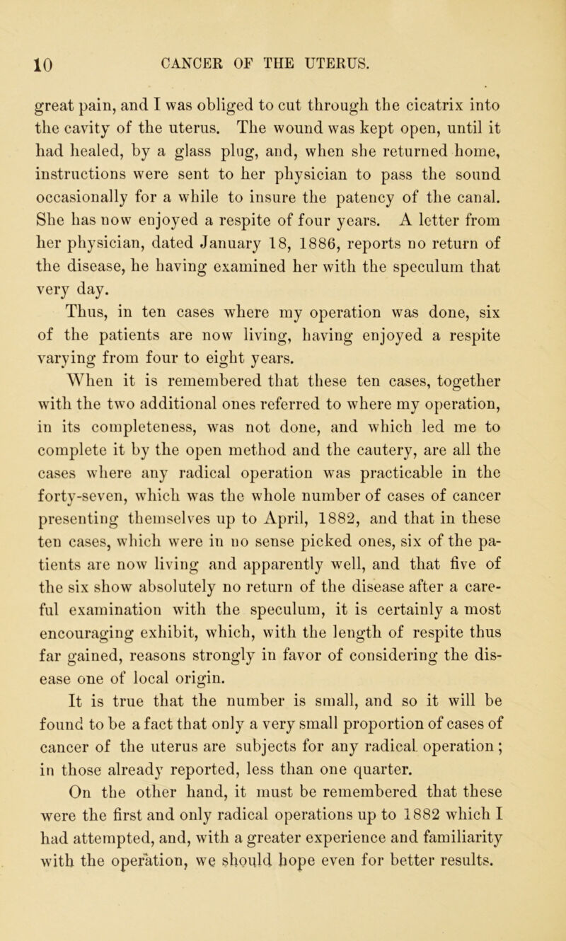 great pain, and I was obliged to cut through the cicatrix into the cavity of the uterus. The wound was kept open, until it had healed, by a glass plug, and, when she returned home, instructions were sent to her physician to pass the sound occasionally for a while to insure the patency of the canal. She has now enjoyed a respite of four years. A letter from her physician, dated January 18, 1886, reports no return of the disease, he having examined her with the speculum that very day. Thus, in ten cases where my operation was done, six of the patients are now living, having enjoyed a respite varying from four to eight years. When it is remembered that these ten cases, together with the two additional ones referred to where my operation, in its completeness, was not done, and which led me to complete it by the open method and the cautery, are all the cases where any radical operation was practicable in the forty-seven, which was the whole number of cases of cancer presenting themselves up to April, 1882, and that in these ten cases, which were in no sense picked ones, six of the pa- tients are now living and apparently well, and that five of the six show absolutely no return of the disease after a care- ful examination with the speculum, it is certainly a most encouraging exhibit, which, with the length of respite thus far gained, reasons strongly in favor of considering the dis- ease one of local origin. It is true that the number is small, and so it will be found to be a fact that only a very small proportion of cases of cancer of the uterus are subjects for any radical, operation; in those already reported, less than one quarter. On the other hand, it must be remembered that these were the first and only radical operations up to 1882 which I had attempted, and, with a greater experience and familiarity with the operation, we should hope even for better results.